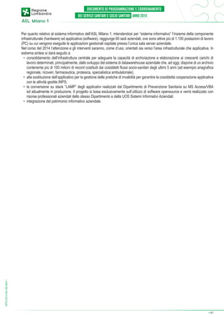 DPCS 2014 ASL MILANO 1

Per quanto relativo al sistema informativo dell’ASL Milano 1, intendendosi per “sistema informativo” l’insieme della componente
infrastrutturale (hardware) ed applicativa (software), raggiunge 60 sedi aziendali, ove sono attive più di 1.100 postazioni di lavoro
(PC) su cui vengono eseguite le applicazioni gestionali ospitate presso l’unica sala server aziendale.
Nel corso del 2014 l’attenzione e gli interventi saranno, come d’uso, orientati sia verso l’area infrastrutturale che applicativa. In
estrema sintesi si darà seguito a:
•	 consolidamento dell’infrastruttura centrale per adeguare la capacità di archiviazione e elaborazione ai crescenti carichi di
lavoro determinati, principalmente, dallo sviluppo del sistema di datawarehouse aziendale che, ad oggi, dispone di un archivio
contenente più di 100 milioni di record costituiti dai cosiddetti flussi socio-sanitari degli ultimi 5 anni (ad esempio anagrafica
regionale, ricoveri, farmaceutica, protesica, specialistica ambulatoriale);
•	 alla sostituzione dell’applicativo per la gestione delle pratiche di invalidità per garantire la cosiddetta cooperazione applicativa
con le attività gestite INPS;
•	 la conversione su stack “LAMP” degli applicativi realizzati dal Dipartimento di Prevenzione Sanitaria su MS Access/VBA
ed attualmente in produzione. Il progetto si basa esclusivamente sull’utilizzo di software opensource e verrà realizzato con
risorse professionali aziendali dello stesso Dipartimento e della UOS Sistemi Informativi Aziendali;
•	 integrazione del patrimonio informativo aziendale.

➔

41

 