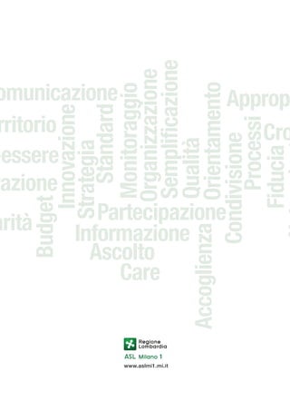Budget
Innovazione
Strategia
Standard
Monitoraggio
Organizzazione
Semplificazione
Qualità
Accoglienza Orientamento
Condivisione
Processi
Fiducia

omunicazione
Appropr
rritorio
Cro
W
-essere
razione
Partecipazione
arità
Informazione
Ascolto
Care

www.aslmi1.mi.it

 