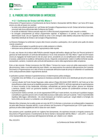 2. IL PARERE DEI PORTATORI DI INTERESSE
➔ 2.1 Conferenza dei Sindaci dell’ASL Milano 1

Il Documento di Programmazione e Coordinamento dei Servizi Sanitari e Sociosanitari dell’ASL Milano 1 per l’anno 2014 riesce
ancora una volta ad essere non scontato:
•	 ha voluto come referenti giudicanti non i soli Sindaci del Consiglio di Rappresentanza ma tutti i Sindaci del territorio Aziendale,
convocati nella forma istituzionale della Conferenza dei Sindaci;
•	 ha accolto ed elaborato l’istanza avanzata negli anni di offrire documenti programmatori chiari, esaustivi e sintetici;
•	 ha coniugato compiutamente gli indirizzi programmatori regionali, di legislatura e di periodo, con le aspettative e le
determinazioni locali, che con regolarità mensile da ormai 3 anni emergono dalla dialettica istituzionale ASL/Comuni delle
Assemblee distrettuali dei Sindaci e dal Consiglio di Rappresentanza.
La Direzione Strategica ha confermato il proprio stile di lavoro consultivo e partecipativo, che in periodi come quello che stiamo
vivendo consente di
•	 efficentare senza tagliare la quantità dei servizi e delle prestazioni ai cittadini,
•	 ottimizzare senza penalizzare la qualità e l’appropriatezza delle risposte.
Si vuole, anzi rilevare che la lettura delle Politiche aziendali integrata dall’analitico allegato del Piano dei Percorsi territoriali di
garanzia dei livelli essenziali e di continuità dell’assistenza si ha la vivida sensazione che l’ASL Milano 1 saprà nel 2014 essere
ancora più ingaggiata nel modernizzare la rete dei propri servizi, procedendo ad una semplificazione nelle residue ridondanze
di accesso, potenziando le eccellenze nell’assistenza dovuta, integrando compiutamente i sistemi di welfare territoriali (sociale,
sociosanitario, sanitario), investendo sulla continuità dell’assistenza a danno della segmentazione delle competenze.
Entro un tale orizzonte i Sindaci riconoscono che l’ASL Milano 1 fornisce loro nuove e ancor più solide rassicurazioni in ordine
alla promozione, tutela e cura della salute dei propri cittadini: una rassicurazione che scaturisce dalla percezione che il presente
Documento di Programmazione non è atto di forma ma sostanziale definizione locale dei principi di solidarietà e di sussidiarietà,
come costituzionalmente dettati e regionalmente declinati.
In particolare suscitano interesse di operatività tecnica e di determinazione politico-strategica
•	 lo Sportello Unico del Welfare, di cui si apprezza la risolutezza aziendale nel darne avvio distrettuale già dal primo semestre
dell’anno;
•	 i percorsi attuativi del Fondo Sociale Regionale e della cabina di Regia ASL/Ambiti (DGR 326/2013), del Fondo per le Non
Autosufficienze e delle misure per la disabilità gravissima e grave (DGR 740/2013), del fondo regionale per le sperimentazione
di misure innovative (di tipo residenziale, domiciliare, ambulatoriale) per persone fragili (anziani, persone con Alzheimer
o demenza, disabili), minori con gravissima disabilità, minori in comunità, persone con problematiche connesse al gioco
d’azzardo patologico,
•	 la prevenzione medica e animale, con ciò che rappresenterà EXPO per il nostro territorio, ma anche per il quotidiano impegno
a semplificare e garantire percorsi certi e di tutela della sicurezza e della salute, tanto per le aziende - frutto di imprenditorialità
rispettosa della legge e dell’ambiente - che creano benessere per il territorio quanto per i singoli cittadini e le famiglie che
hanno diritto una vita sana in un ambiente e con alimenti garantiti.
Ridonda infine richiamare che la scelta avviata nel corso del 2013 di informare e comunicare con professionalità e trasparenza
da parte della Direzione Generale dell’ASL si pone all’interno del Documento di Programmazione per il 2014 quale matrice a
garanzia pro-attiva della esigibilità dei diritti di salute dei nostri cittadini.
Non possiamo quindi, soprattutto perché non vogliamo fare diversamente, che esprimere rinnovato e rinvigorito consenso per
Documento di Programmazione e Coordinamento dei Servizi Sanitari e Sociosanitari dell’ASL Milano 1 - anno 2014 -, in quanto
ormai imprescindibile atto di governace dell’integrazione territoriale, per i cittadini e con i cittadini.

DPCS 2014 ASL MILANO 1

Rho, 6.02.2014

La Conferenza dei Sindaci dell’ASL Milano 1

➔

5

 