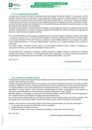 ➔ 2.2 Le Organizzazioni Sindacali

Le Organizzazioni Sindacali Confederali congiuntamente alle loro categorie dei lavoratori pubblici e dei pensionati e la RSU
aziendale, sulla base delle loro osservazioni e dopo approfondito confronto, esprimono un giudizio positivo al Documento di
Programmazione e Coordinamento dei servizi Sanitari e Socio Sanitari dell’ASL Milano 1 per l’anno 2014 nella sua complessità.
In particolare grande interesse hanno suscitato le sezioni dedicate alle politiche di integrazione (sanitaria, sociosanitaria e sociale),
ai percorsi territoriali di garanzia dei livelli essenziali e di continuità dell’assistenza, alle attività di prevenzione medica e animale,
alla costituzione dello Sportello Unico del Welfare.
Su questi temi sarà necessario, durante tutto il 2014, sviluppare confronti periodici per monitorarne e verificarne la loro concreta
attuazione. Analogamente si è convenuto di monitorare l’applicazione delle DGR 740 e 856 per ottemperare al meglio alla loro
attuazione su tutto il territorio di competenza dell’ASL.
Con la Direzione Generale si sono sviluppate considerazioni puntuali su servizi e prestazioni, attenzioni ai cittadini e alle famiglie
- nel reciproco rispetto dei ruoli –, di cui si trova traccia significativa nella stesura definitiva del Documento e dei relativi allegati,
(in modo assai particolare nel Piano dei Percorsi),che costituiranno imprescindibile piattaforma, da cui consegue l’avvio, entro
il primo quadrimestre dell’anno, di due tavoli bilaterali specifici di confronto: uno su “welfare e famiglia” ed uno su “EXPO e
prevenzione”.
Si ha altresì certezza, che ulteriore impulso avranno le corrette relazioni sindacali in ordine a materia di contrattazione e
organizzazione del lavoro, come per altro consolidatesi nel corso del 2013.
Da parte delle OO.SS. Confederali e di categoria e dell’RSU Aziendale, si sottolinea l’esigenza di confermare e consolidare
nel tempo questo metodo di confronto e di coinvolgimento sulle scelte, sugli obiettivi e sui percorsi contenuti nel Documento di
Programmazione e Coordinamento dei servizi Sanitari e Socio Sanitari dell’ASL Milano 1 per il 2014.
Rho, 6.02.2014

Le Organizzazioni Sindacali

➔ 2.3 Il giudizio di Cittadinanzattiva

Cittadinanzattiva, Associazione di tutela dei diritti dei cittadini-consumatori e utenti, riconosce nell’ASL Milano1 un’Azienda attenta
all’ascolto “attivo” dei bisogni dei cittadini.
L’adesione al progetto sperimentale di Audit Civico (consiste in una modalità di valutazione che dà forma concreta alla “centralità”
del cittadino, direttamente coinvolto, e al miglioramento delle situazioni locali) in Lombardia per l’anno 2013 testimonia l’importanza
che l’Azienda attribuisce a temi quali la partecipazione e la valutazione dei cittadini, in un’ottica di miglioramento dei servizi.
L’Asl Milano1 ha inteso “mettersi in gioco” superando l’autoreferenzialità che spesso contraddistingue i servizi sanitari e al
contempo ha risposto alla sempre più crescente domanda pubblica di trasparenza e di accountability.
Gli ambiti sottoposti al monitoraggio da parte équipe miste formate da cittadini e referenti aziendali, sono stati: Dipendenze e
SerT, Assistenza protesica ed integrativa e Assistenza Domiciliare Integrata (ADI).
Ne è emerso un quadro generale molto buono all’interno del quale sono state individuate anche buone pratiche “esportabili”, volte
alla maggior tutela e cura dei propri cittadini, semplificazione delle procedure, attività di orientamento e consultazione.
Vogliamo, infine, esprimere il nostro positivo giudizio sul Documento di Programmazione per il 2014 per diverse regioni:
1.	 i cui contenuti sono volti a produrre effetti positivi nella vita dei cittadini;
2.	 si coglie l’attenzione al cittadino come drive;
3.	 il documento è redatto in forma chiara e di prossimità, assumendo i connotati dell’ “informazione civica”.
DPCS 2014 ASL MILANO 1

Rho, 12.02.2014

Il Segretario regionale Cittadinanzattiva Lombardia

➔

6

 