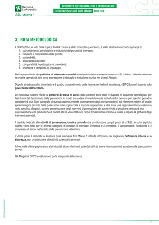 3. NOTA METODOLOGICA
Il DPCS 2014, in virtù della duplice finalità con cui è stato concepito quest’anno, è stato strutturato secondo i principi di:
	 1.	 coinvolgimento, condivisione e inclusività dei portatori di interesse;
	 2.	 rilevanza e completezza delle priorità;
	 3.	sostenibilità;
	 4.	 accuratezza del dato;
	 5.	 comparabilità rispetto gli anni precedenti;
	 6.	 chiarezza e semplicità di linguaggio.
Nel capitolo riferito alle politiche di intervento aziendali si delineano vision e mission entro cui ASL Milano 1 intende orientare
la propria operatività, che trova espressione di dettaglio e traduzione tecnica nei diversi Allegati.
Dopo la sintetica analisi di contesto e il quadro di assorbimento delle risorse per livello di assistenza, il DPCS pone l’accento sulla
governance del territorio.
Le innovative sezioni riferite ai percorsi di presa in carico delle persone sono state sviluppate in sequenza cronologica, per
fasi di età del destinatario delle prestazioni, in modo da rendere immediatamente individuabili i percorsi per specifici periodi e
condizioni di vita. Ogni paragrafo di questa sezione prevede, diversamente dagli anni precedenti, sia riferimenti relativi all’analisi
epidemiologica (in virtù della quale sono state organizzate le risposte appropriate, e che trova una rappresentazione estensiva
nello specifico allegato), sia una presentazione degli interventi di promozione alla salute rivolti al peculiare periodo di vita.
La prevenzione e la promozione di corretti stili di vita costituisce l’input fondamentale intorno al quale si dipana la globalità degli
interventi aziendali.
Il capitolo dedicato alle attività di prevenzione, tutela e controllo che costituiscono compiti propri di un’ASL, in cui si esplicita
quanto viene fatto per le diverse categorie di portatori di interesse: l’impresa e il lavoratore, il consumatore, l’ambiente e il
complesso di azioni nell’ambito della prevenzione veterinaria.
L’ultima parte è dedicata a illustrare quali interventi ASL Milano 1 intende introdurre per migliorare l’efficienza interna e la
sicurezza, con un’attenzione alle attività aziendali trasversali.
Infine, nelle ultime pagine sono stati riportati alcuni riferimenti aziendali utili ad avere informazioni ed accedere alle prestazioni e
servizi.

DPCS 2014 ASL MILANO 1

Gli Allegati al DPCS costituiscono parte integrante dello stesso.

➔

7

 