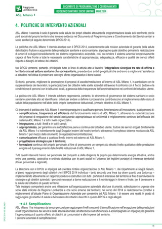 4. POLITICHE DI INTERVENTO AZIENDALI
ASL Milano 1 esercita il ruolo di garante della salute dei propri cittadini attraverso la programmazione locale ed il confronto con le
parti sociali del proprio territorio che trovano evidenza nel Documento di Programmazione e Coordinamento dei Servizi sanitari e
socio sanitari (di seguito denominato DPCS 2014).
Le politiche che ASL Milano 1 intende adottare con il DPCS 2014, coerentemente alla mission aziendale di garante della salute
del cittadino fruitore e acquirente delle prestazioni sanitarie e socio-sanitarie, si pongono quale obiettivo primario la realizzazione
di azioni di sviluppo/consolidamento del sistema organizzativo aziendale, così da rendere il sistema azienda tempestivamente
capace di fare fronte a tutte le necessarie caratteristiche di appropriatezza, adeguatezza, efficacia e qualità dei servizi offerti
rispetto a bisogni ed attese dei cittadini.
Nel DPCS verranno, pertanto, privilegiate tutte le linee di attività atte a favorire l’integrazione sinergica tra rete di offerta e
territorio sia nel settore sanitario che sociosanitario, prevedendosi ambiti progettuali che andranno a migliorare l’assistenza
al cittadino nell’ottica di preservare con ogni sforzo organizzativo il bene salute.
Si dovrà, pertanto, migliorare la promozione di processi di ascolto/mediazione all’interno di ASL Milano 1, in particolare con le
rappresentanze dei lavoratori, la partecipazione dei cittadini nelle scelte aziendali attraverso il confronto con il Terzo Settore e la
condivisione di percorsi con le istituzioni locali, a garanzia della trasparenza dell’amministrazione nei confronti del cittadino utente.
La politica che ASL Milano 1 intende adottare rappresenta, pertanto, lo strumento di governance del sistema sanitario e socio
sanitario aziendale atto ad identificare i criteri per andare a definire i processi che contribuiscono al miglioramento dello stato di
salute della popolazione nell’abito delle proprie competenze istituzionali, primario obiettivo di ASL Milano 1.
Gli interventi di politica che ASL Milano 1 intende perseguire si qualificano per una forte tensione all’innovazione, quali percorsi di:
•	 semplificazione, trasparenza ed efficienza del funzionamento interno di ASL Milano 1, attraverso la razionalizzazione
dei processi di erogazione dei servizi assicurando appropriatezza ed uniformità e miglioramento continuo dell’efficacia del
sistema ASL Milano 1 a tutti i livelli organizzativi;
•	 integrazione, a tutti i livelli e in tutti i campi;
•	 appropriatezza, per garantire una soddisfazione piena e continua del cittadino utente, fruitore dei servizi erogati direttamente
da ASL Milano 1 o indirettamente dagli Erogatori esterni del nostro territorio attraverso il complesso sistema modulato da ASL
Milano 1 per mezzo dello strumento di negoziazione/contrattazione;
•	 comunicazione efficace a qualsiasi livello interno ed esterno ad ASL Milano 1;
•	 progettazione strategica per il territorio;
•	 formazione continua del proprio personale al fine di promuovere un sempre più elevato livello qualitativo delle prestazioni
erogate ed il perseguimento delle finalità istituzionali di ASL Milano 1.
Tutti questi interventi hanno nel personale del comparto e della dirigenza la propria più determinante energia attuativa, anche
entro una corretta, costruttiva e ordinata dialettica con le parti sociali e l’universo dei legittimi portatori di interesse territoriali
(locali, provinciali e regionali).

DPCS 2014 ASL MILANO 1

La Direzione con il DPCS si impegna ad orientare l’intera organizzazione di ASL Milano 1, dai Dipartimenti ai singoli Servizi,
al pieno raggiungimento degli obiettivi che il DPCS 2014 individua – tanto secondo una linea top down quanto una botton up –
implementando attivamente un rapporto positivo e costruttivo con tutti i portatori di interesse del territorio al fine di condividere le
strategie e gli obiettivi aziendali, i percorsi necessari a darne realizzazione e il monitoraggio in itinere e finale, per il benessere e
la salute del cittadino di questo territorio.
Tale impegno comporterà anche una riflessione sull’organizzazione aziendale alla luce di priorità, sollecitazioni e urgenze che
sono state indicate da Regione Lombardia e che sono emerse dal territorio; nel corso del 2014 si realizzeranno correttivi e
miglioramenti all’attuale Piano di Organizzazione Aziendale per consentire ad ASL Milano 1 di essere una realtà in grado di
raggiungere gli obiettivi di salute e benessere dei cittadini descritti in questo DPCS e negli allegati.

➔ 4.1 Semplificazione

ASL Milano 1 ha intrapreso da tempo percorsi per raggiungere livelli crescenti di semplificazione nell’erogazione delle prestazioni
e nell’organizzazione dei servizi e delle attività aziendali; all’attenzione sull’efficienza si è accompagnato un impegno per garantire
l’appropriatezza di quanto offerto ai cittadini, ai consumatori e alle imprese del territorio.
I percorsi aziendali di semplificazione:
➔

8

 