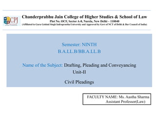 Chanderprabhu Jain College of Higher Studies & School of Law
Plot No. OCF, Sector A-8, Narela, New Delhi – 110040
(Affiliated to Guru Gobind Singh Indraprastha University and Approved by Govt of NCT of Delhi & Bar Council of India)
Semester: NINTH
B.A.LL.B/BB.A.LL.B
Name of the Subject: Drafting, Pleading and Conveyancing
Unit-II
Civil Pleadings
FACULTY NAME: Ms. Aastha Sharma
Assistant Professor(Law)
 