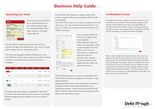 Business Help Guide V 1.0
 Searching Our Panel                                              If International debt collection is needed certain DCA’s            Confirmation Screen
                                                                  provide a regional office and can chase the debtor in their
                               To find out which of the DCA’s     own language.                                                       The confirmation screen will allow you one final chance to verify
                               on our panel will be best for      At the end of each result, you’ll notice a small arrow, this will   the details you have entered. Pressing the tab headings under
                                                                  allow you to see more information about the DCA’s on our            the title of Case Details will provide you with the details you
                               your company please begin
                                                                                                                                      entered in the previous screens. If you’re not happy with any of
                               by entering the details of your    panel. This allows you to choose the correct DCA for your
                                                                                                                                      the details then you can simply go back by using the link to either
                               debtor account in the quote        collection purposes.
                                                                                                                                      edit the case again or cancel the placement all together.
                               engine opposite.
                                                                                                 Once you have selected the
                                                                                                 DCA you’ll be taken to the
                                                                                                 screen opposite.
                                                                                                 Debt Instruction details will
You will need to include the full amount with VAT, the                                           need to be completed in order
currency, the date of the oldest invoice, the country of origin                                  to pass the debt to the DCA.
and the reason why you are seeking a DCA.                                                        Bear in mind, the more
                                                                                                 information you provide, the
The results are displayed as below and allow you to see                                          higher the chance of                 Please check through all the details carefully and once you are
which DCA can assist in the recovery of your debt. Providing                                     success. Each individual             happy for the DCA to begin collection tick the confirm box and
you with an overview and the amount of the fees on                                               invoice that makes up the            press submit. This will instantly send the information to the DCA
completion.                                                                                      balance will also need to be         and they will begin chasing your debtor. A confirmation email will
                                                                                                                                      be sent to you for your own records. This will contain the entire
                                                                                                 entered at this point.
                                                                                                                                      quote and the information you have provided including a contact
                                                                                                                                      person and their details at the DCA. The DCA you have chosen
                                                                                                                                      will then call you to discuss your debt placement and to talk to you
                                                                                                                                      about the processes they will use.
                                                                  The Tariff Overview gives you access to tariff details, the
                                                                  DCA’s Profile will give you background information on that
                                                                  particular agency.
                                                                  Debtplough has devised a series of questions that each of
                                                                  the panel members have answered about their own
                                                                  collecting procedures. These can be found under the tab
The results table also details the capabilities of each DCA       FAQs. Once the submit button has been pressed, you’ll be
and which sector they have the most success in for example        taken to the confirmation screen.
dispute resolution and the capability to involve a solicitor if
needed*.
 