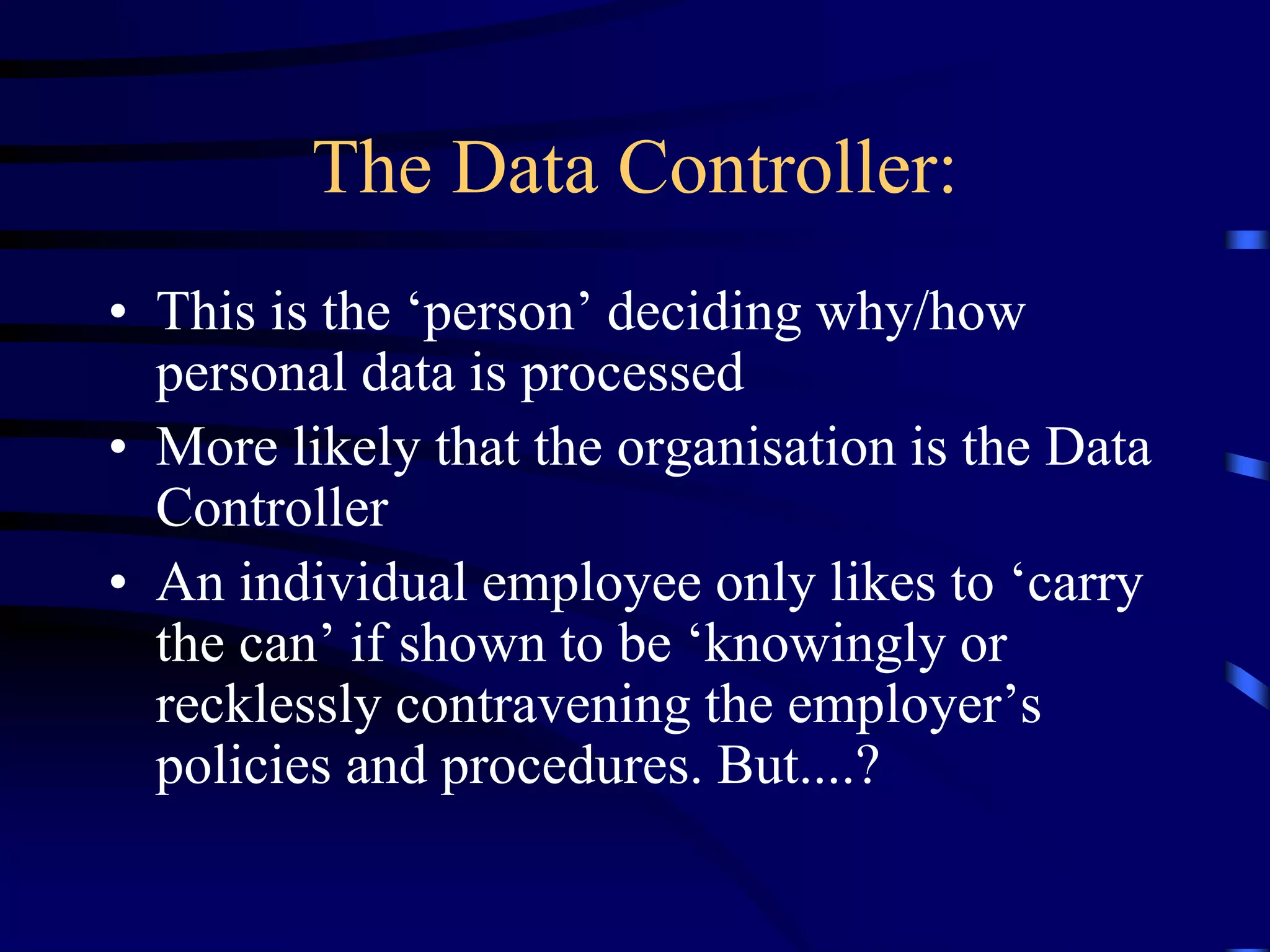 The Data Controller:
• This is the ‘person’ deciding why/how
personal data is processed
• More likely that the organisation is the Data
Controller
• An individual employee only likes to ‘carry
the can’ if shown to be ‘knowingly or
recklessly contravening the employer’s
policies and procedures. But....?

 