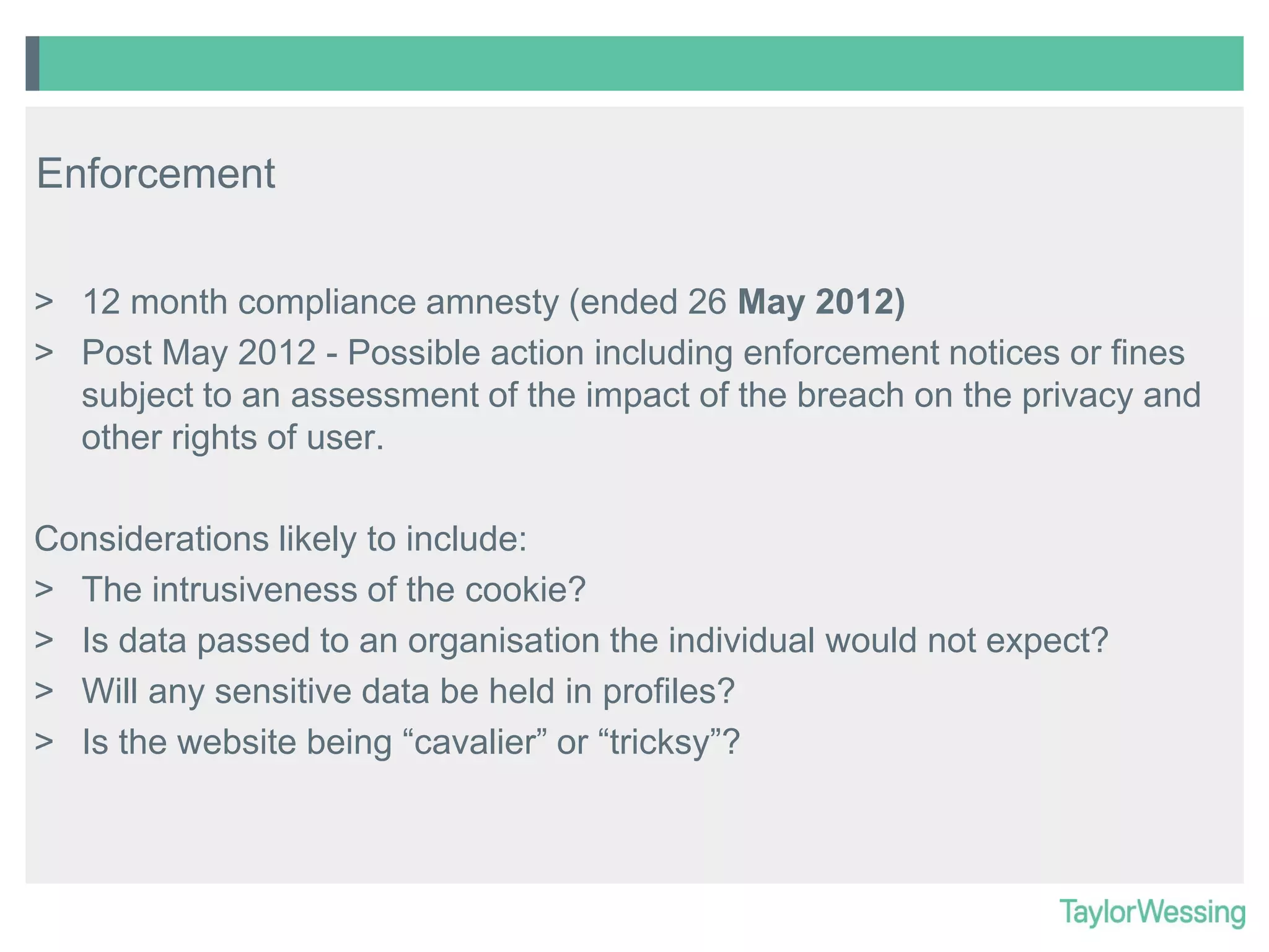 Enforcement
> 12 month compliance amnesty (ended 26 May 2012)
> Post May 2012 - Possible action including enforcement notices or fines
subject to an assessment of the impact of the breach on the privacy and
other rights of user.
Considerations likely to include:
> The intrusiveness of the cookie?
> Is data passed to an organisation the individual would not expect?
> Will any sensitive data be held in profiles?
> Is the website being “cavalier” or “tricksy”?

 
