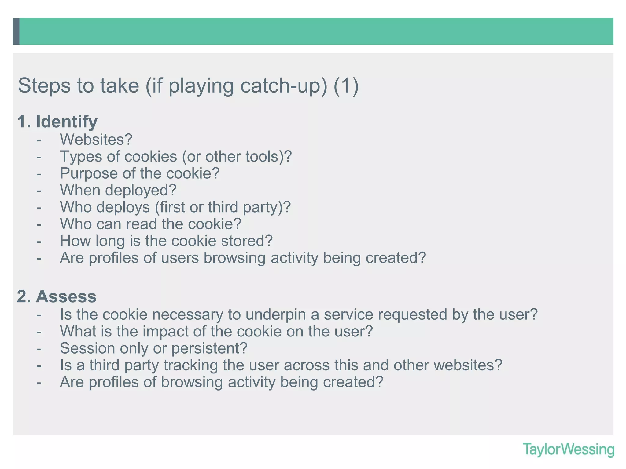 Steps to take (if playing catch-up) (1)
1. Identify
-

Websites?
Types of cookies (or other tools)?
Purpose of the cookie?
When deployed?
Who deploys (first or third party)?
Who can read the cookie?
How long is the cookie stored?
Are profiles of users browsing activity being created?

2. Assess
-

Is the cookie necessary to underpin a service requested by the user?
What is the impact of the cookie on the user?
Session only or persistent?
Is a third party tracking the user across this and other websites?
Are profiles of browsing activity being created?

 