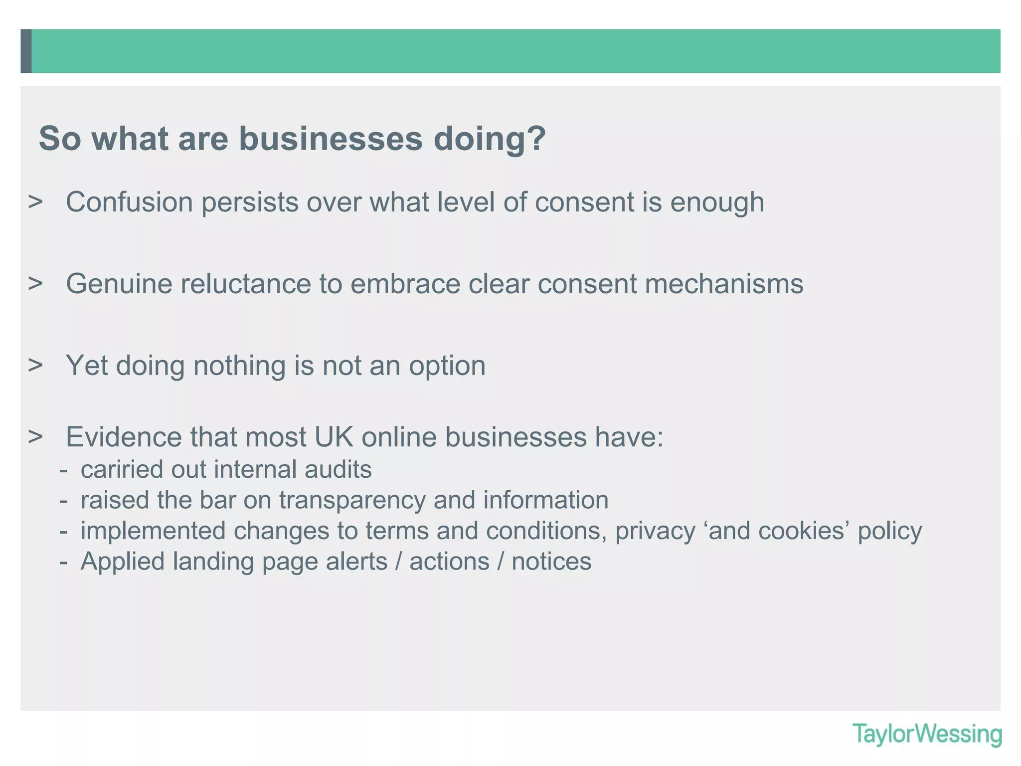 So what are businesses doing?
> Confusion persists over what level of consent is enough
> Genuine reluctance to embrace clear consent mechanisms

> Yet doing nothing is not an option
> Evidence that most UK online businesses have:
-

cariried out internal audits
raised the bar on transparency and information
implemented changes to terms and conditions, privacy ‘and cookies’ policy
Applied landing page alerts / actions / notices

 
