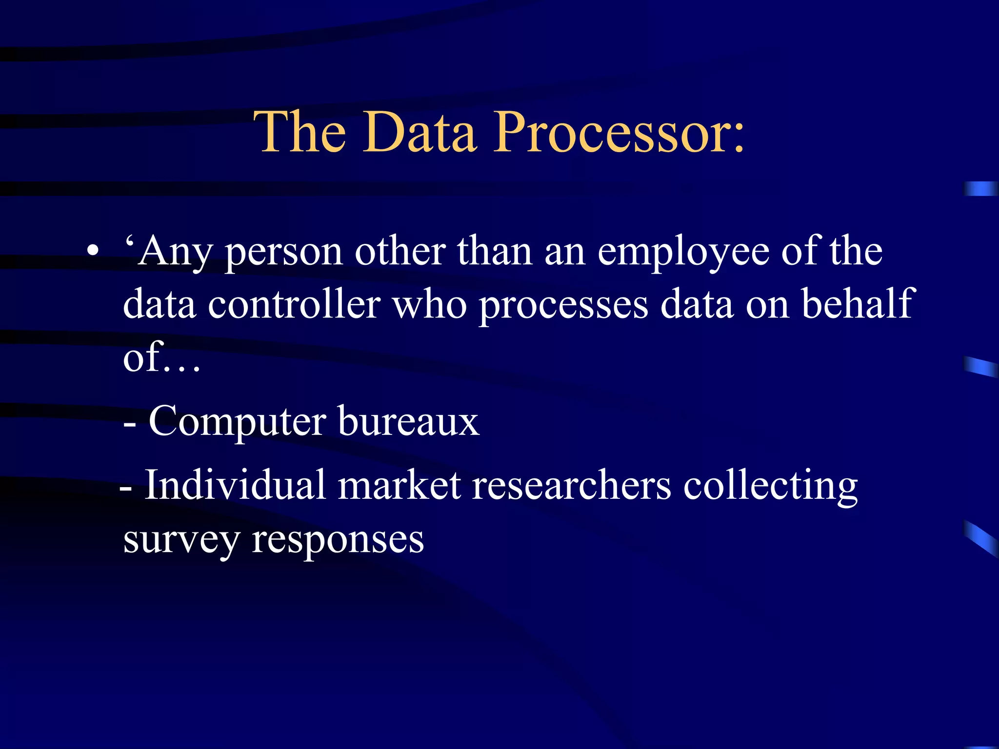 The Data Processor:
• ‘Any person other than an employee of the
data controller who processes data on behalf
of…
- Computer bureaux
- Individual market researchers collecting
survey responses

 