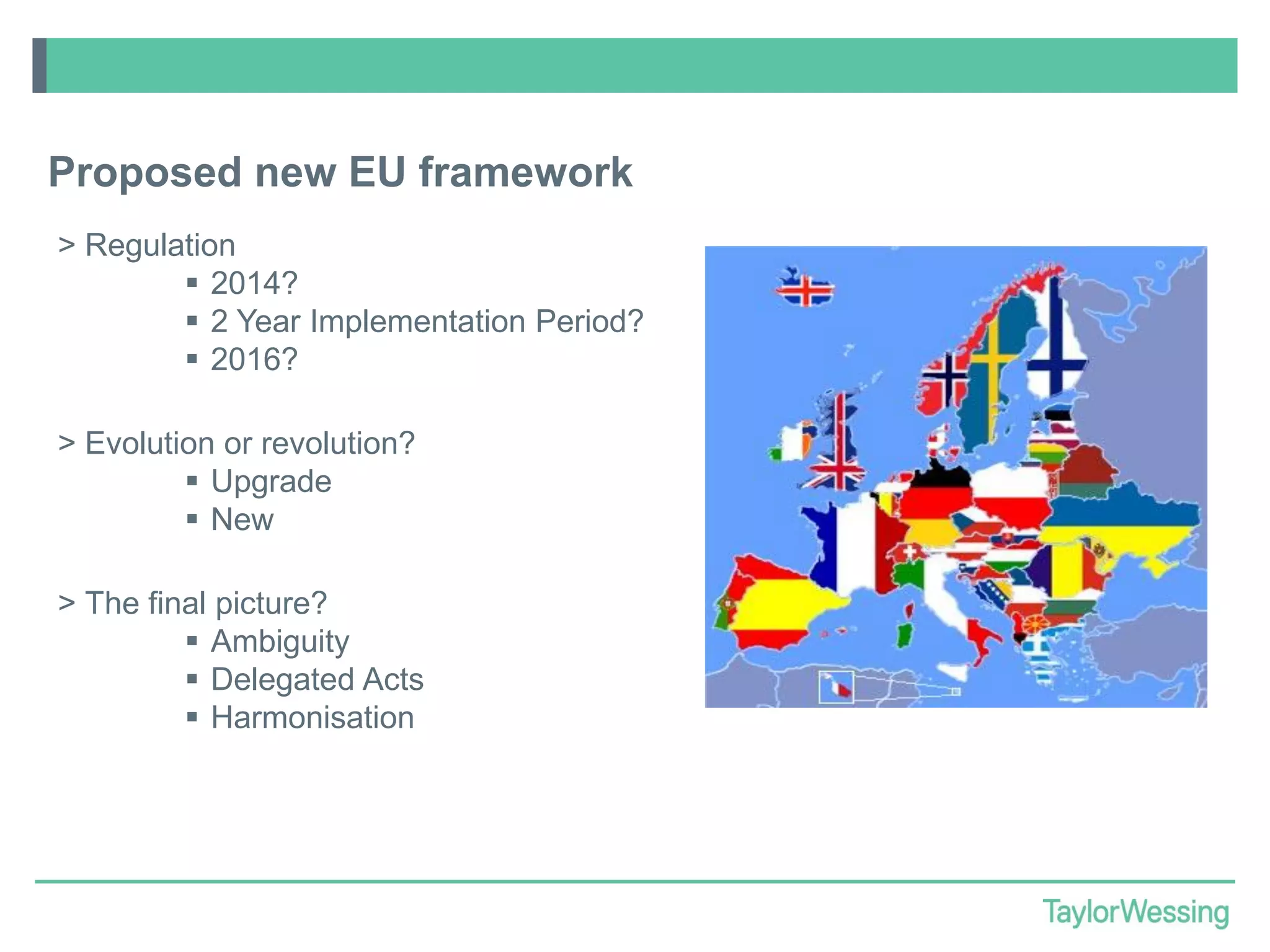 Proposed new EU framework
> Regulation
 2014?
 2 Year Implementation Period?
 2016?
> Evolution or revolution?
 Upgrade
 New
> The final picture?
 Ambiguity
 Delegated Acts
 Harmonisation

 
