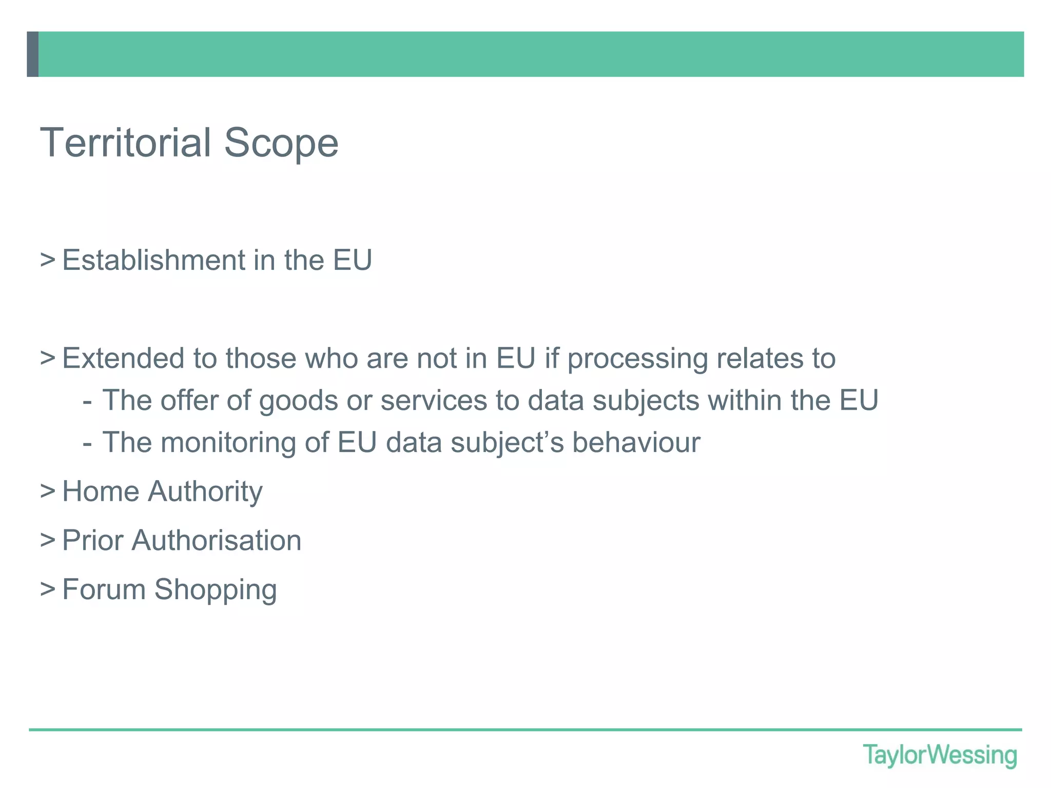 Territorial Scope
> Establishment in the EU
> Extended to those who are not in EU if processing relates to
- The offer of goods or services to data subjects within the EU
- The monitoring of EU data subject’s behaviour
> Home Authority
> Prior Authorisation
> Forum Shopping

 