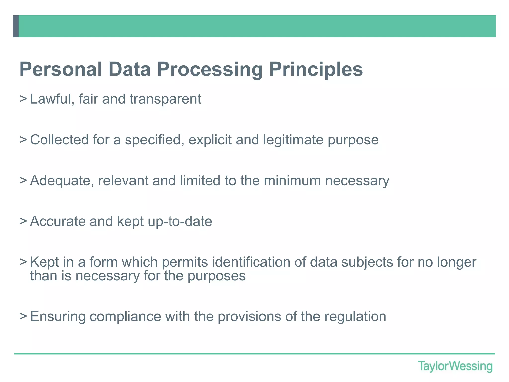 Personal Data Processing Principles
> Lawful, fair and transparent
> Collected for a specified, explicit and legitimate purpose
> Adequate, relevant and limited to the minimum necessary
> Accurate and kept up-to-date
> Kept in a form which permits identification of data subjects for no longer
than is necessary for the purposes
> Ensuring compliance with the provisions of the regulation

 