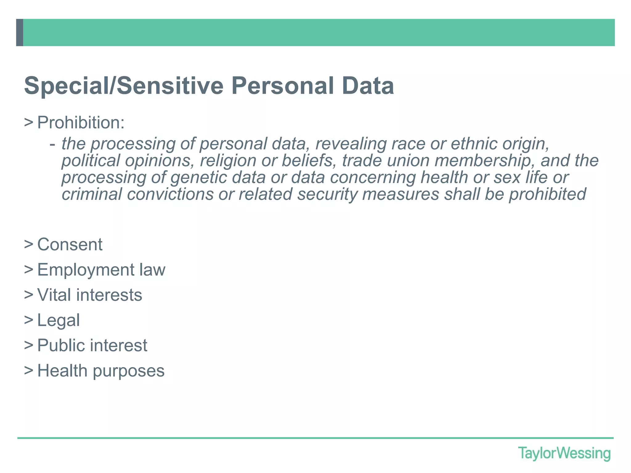 Special/Sensitive Personal Data
> Prohibition:
- the processing of personal data, revealing race or ethnic origin,
political opinions, religion or beliefs, trade union membership, and the
processing of genetic data or data concerning health or sex life or
criminal convictions or related security measures shall be prohibited

> Consent
> Employment law
> Vital interests
> Legal
> Public interest
> Health purposes

 