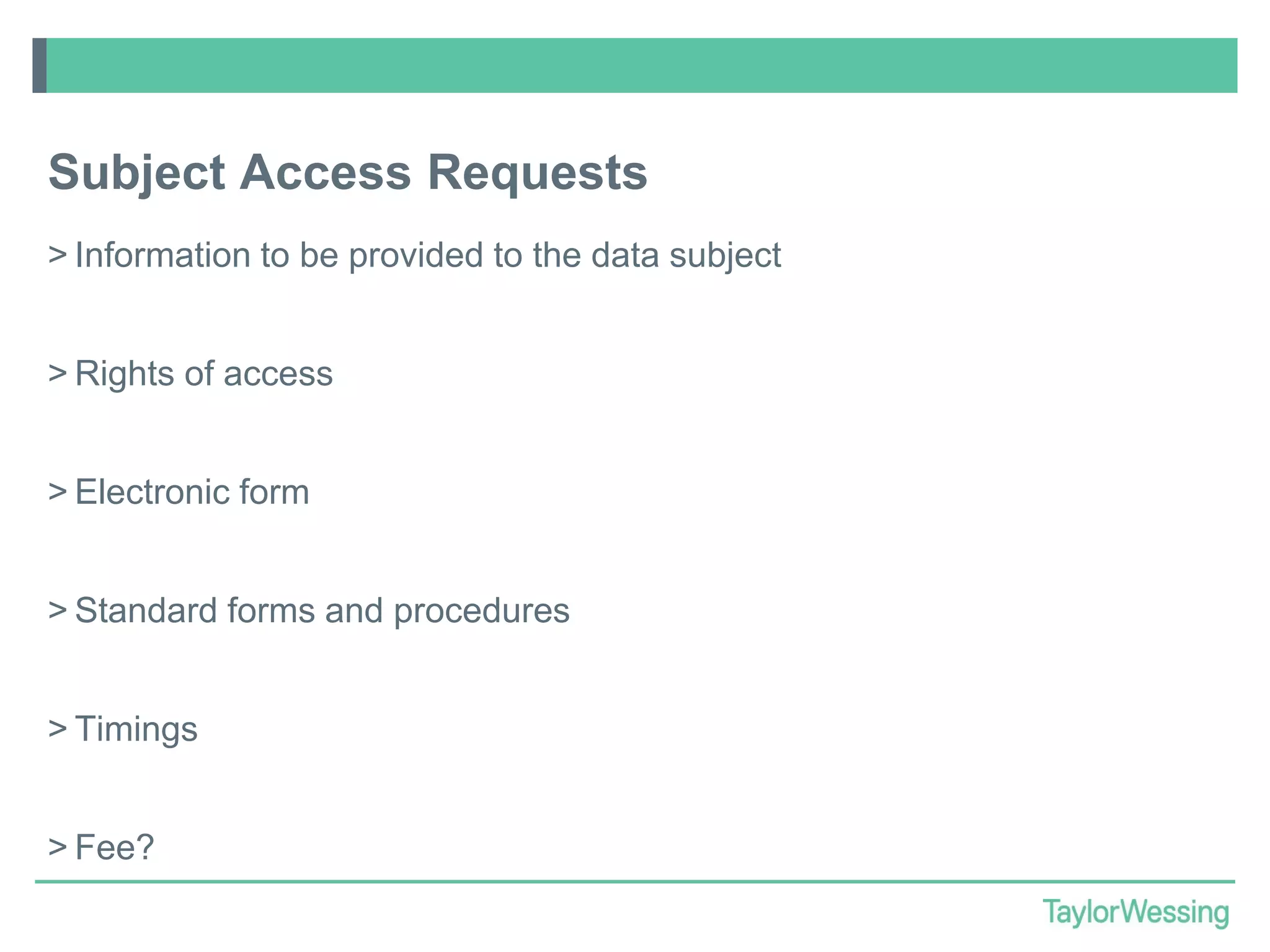 Subject Access Requests
> Information to be provided to the data subject
> Rights of access

> Electronic form
> Standard forms and procedures
> Timings
> Fee?

 