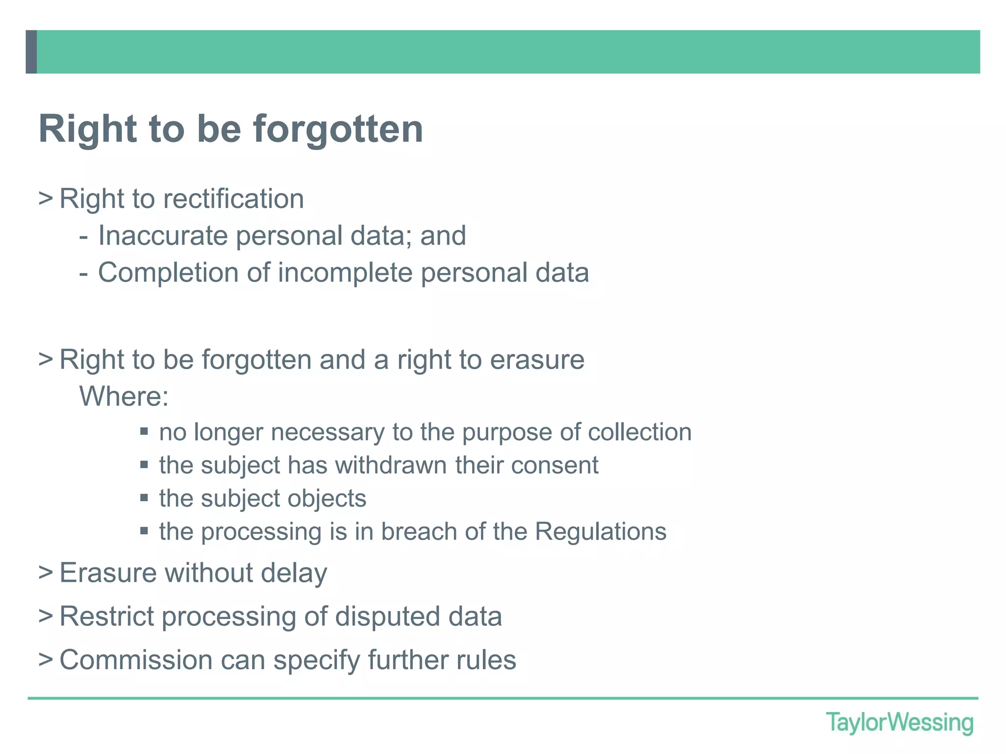 Right to be forgotten
> Right to rectification
- Inaccurate personal data; and
- Completion of incomplete personal data
> Right to be forgotten and a right to erasure
Where:





no longer necessary to the purpose of collection
the subject has withdrawn their consent
the subject objects
the processing is in breach of the Regulations

> Erasure without delay
> Restrict processing of disputed data
> Commission can specify further rules

 
