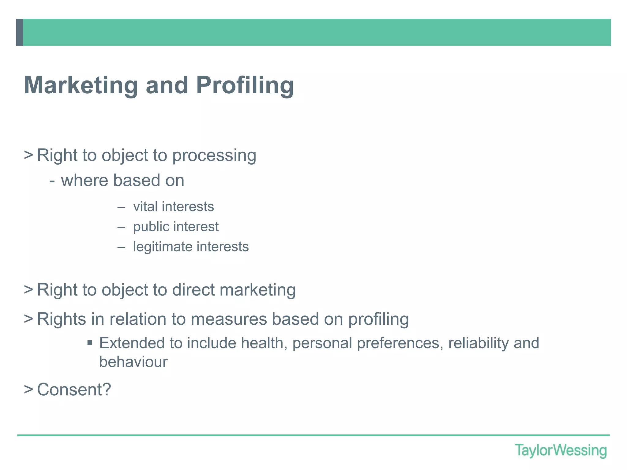 Marketing and Profiling
> Right to object to processing
- where based on
– vital interests
– public interest
– legitimate interests

> Right to object to direct marketing
> Rights in relation to measures based on profiling
 Extended to include health, personal preferences, reliability and
behaviour

> Consent?

 