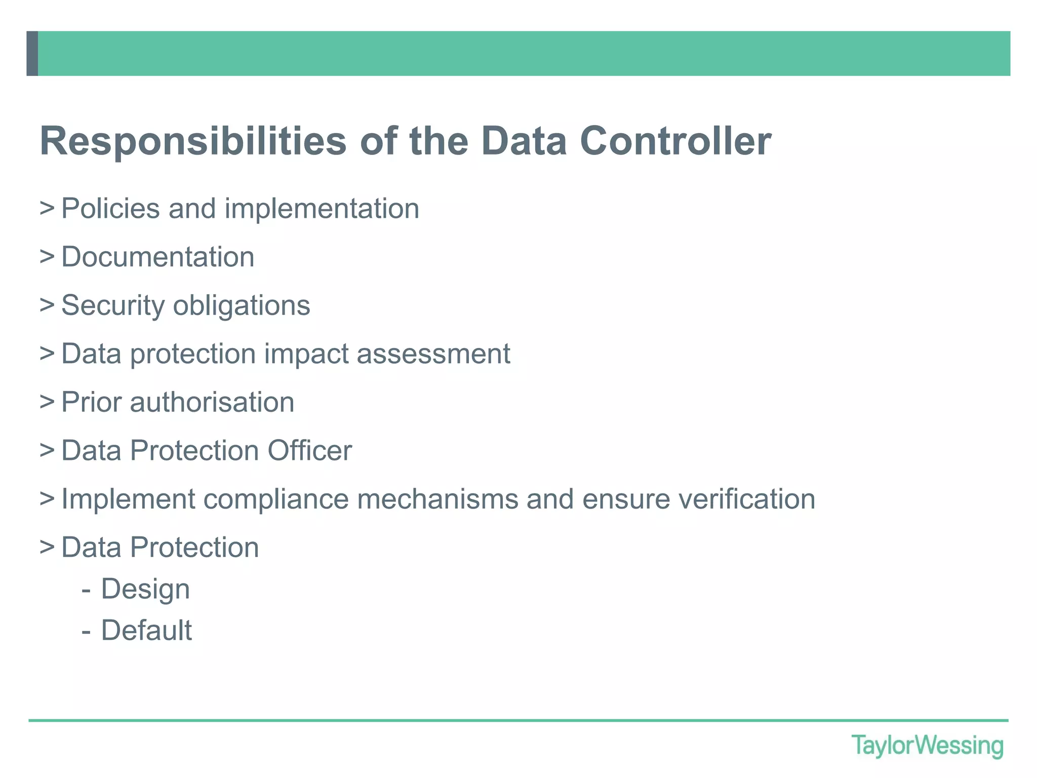 Responsibilities of the Data Controller
> Policies and implementation

> Documentation
> Security obligations
> Data protection impact assessment

> Prior authorisation
> Data Protection Officer
> Implement compliance mechanisms and ensure verification

> Data Protection
- Design
- Default

 