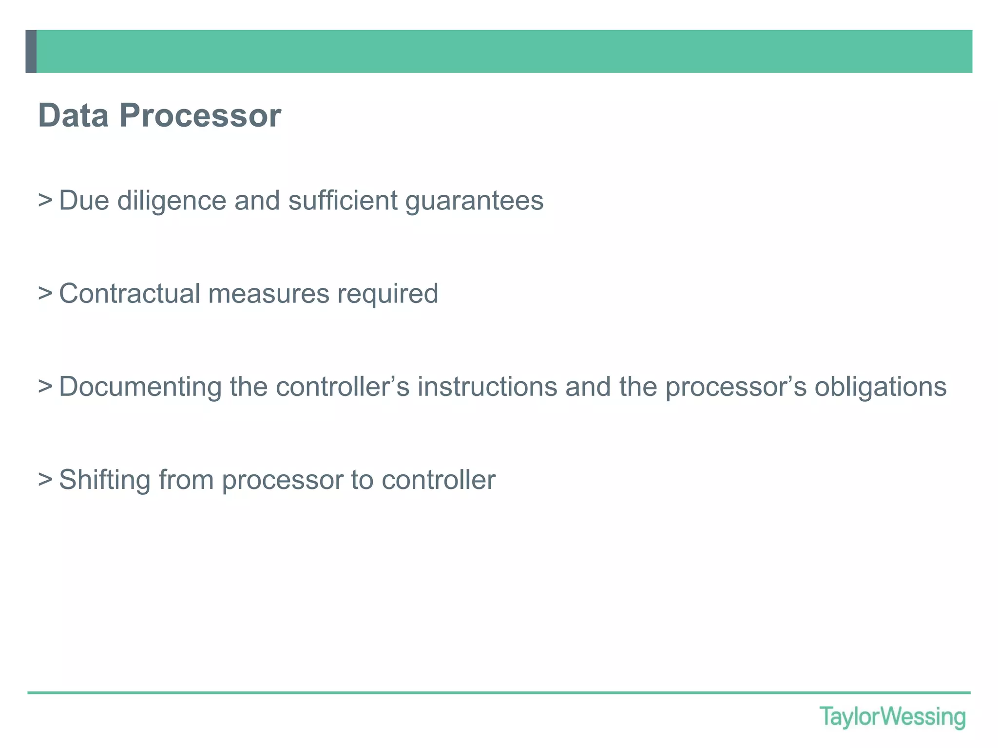 Data Processor
> Due diligence and sufficient guarantees
> Contractual measures required

> Documenting the controller’s instructions and the processor’s obligations
> Shifting from processor to controller

 