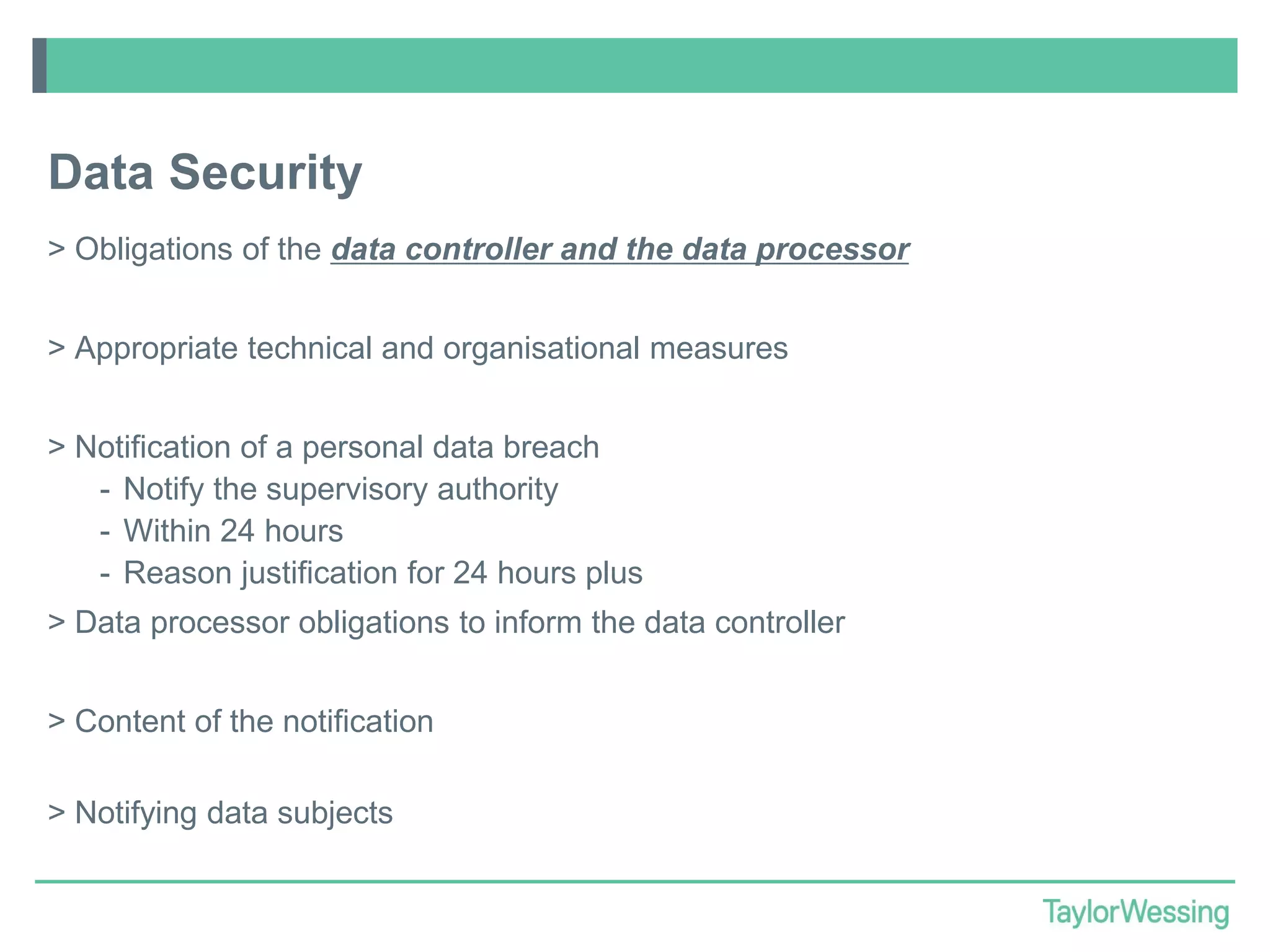 Data Security
> Obligations of the data controller and the data processor
> Appropriate technical and organisational measures
> Notification of a personal data breach
- Notify the supervisory authority
- Within 24 hours
- Reason justification for 24 hours plus
> Data processor obligations to inform the data controller
> Content of the notification
> Notifying data subjects

 