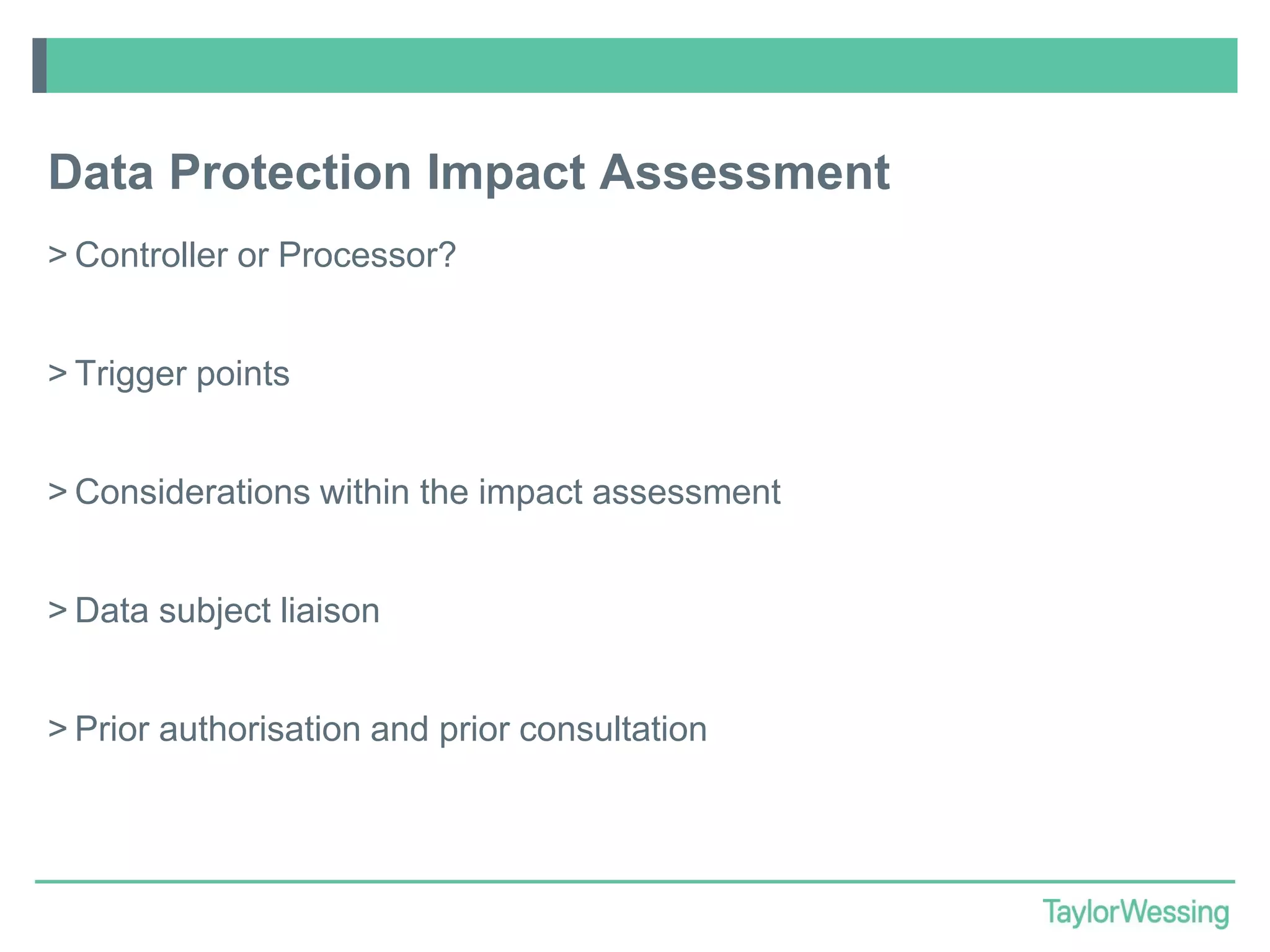 Data Protection Impact Assessment
> Controller or Processor?
> Trigger points

> Considerations within the impact assessment
> Data subject liaison
> Prior authorisation and prior consultation

 