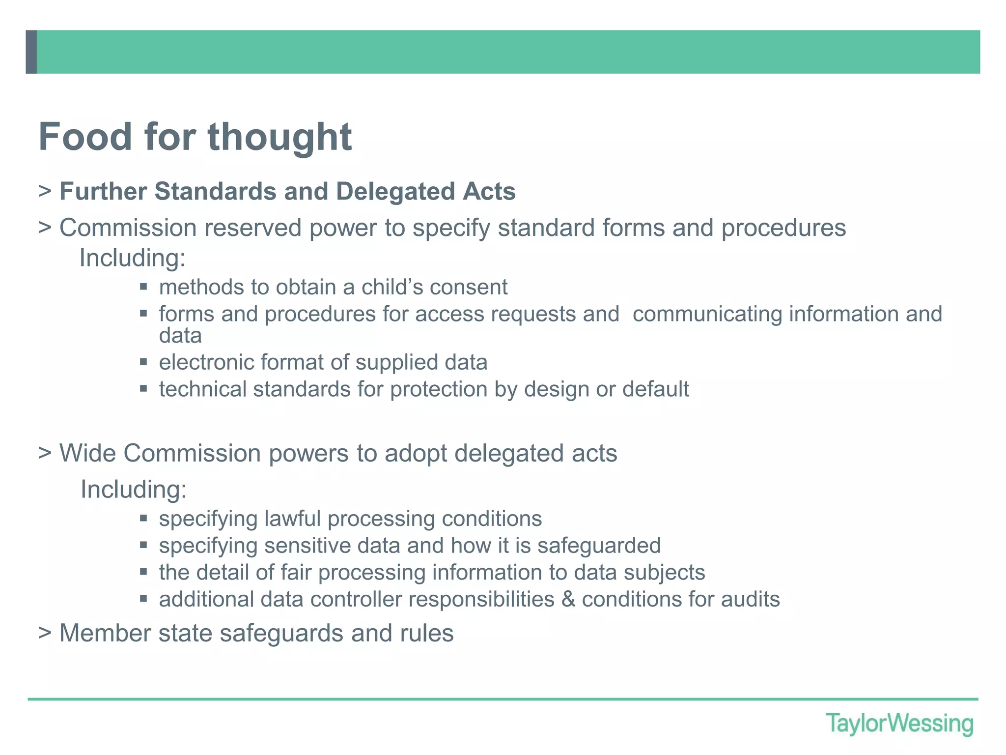 Food for thought
> Further Standards and Delegated Acts
> Commission reserved power to specify standard forms and procedures
Including:
 methods to obtain a child’s consent
 forms and procedures for access requests and communicating information and
data
 electronic format of supplied data
 technical standards for protection by design or default

> Wide Commission powers to adopt delegated acts
Including:





specifying lawful processing conditions
specifying sensitive data and how it is safeguarded
the detail of fair processing information to data subjects
additional data controller responsibilities & conditions for audits

> Member state safeguards and rules

 