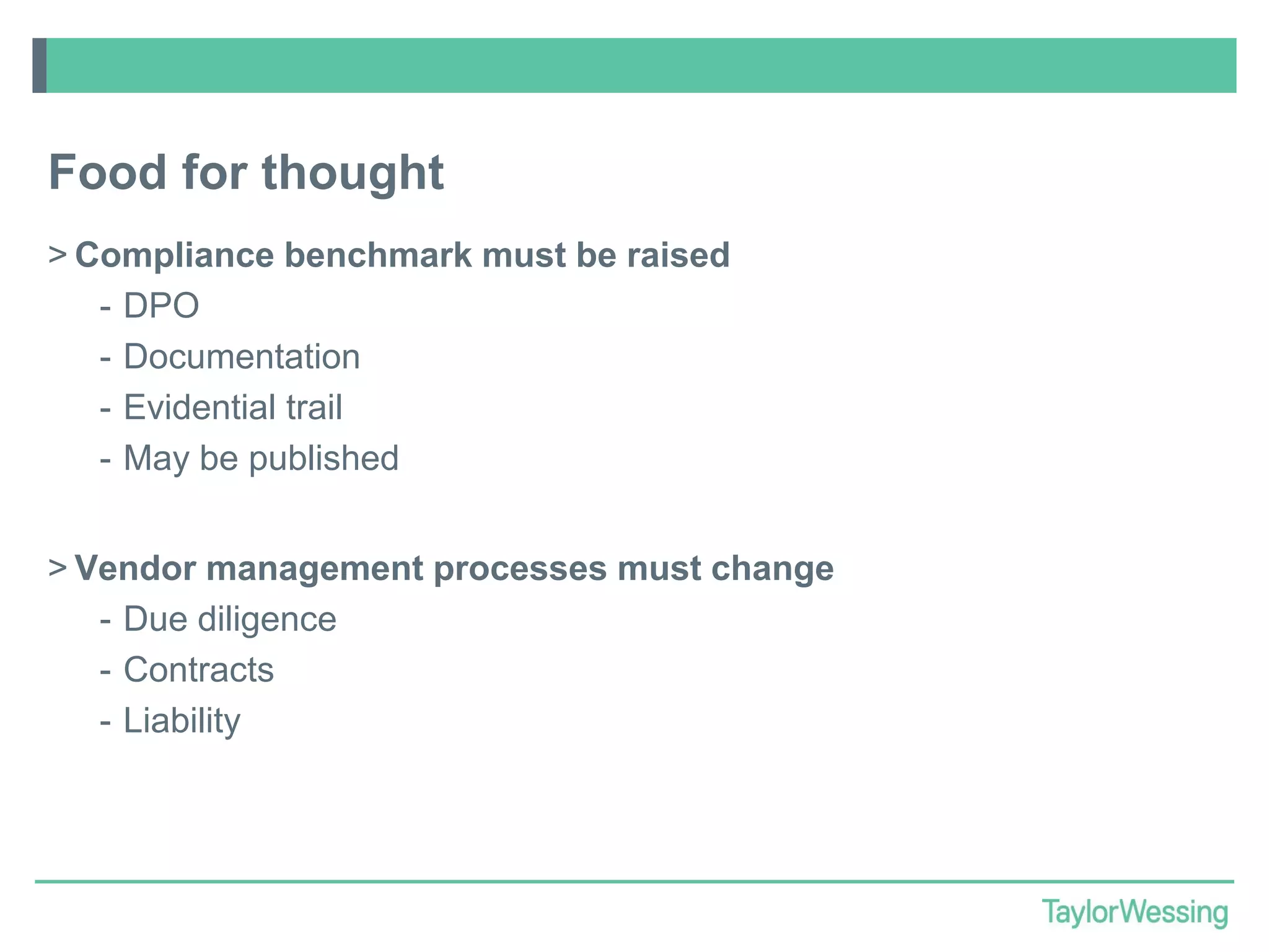 Food for thought
> Compliance benchmark must be raised
- DPO
- Documentation
- Evidential trail
- May be published
> Vendor management processes must change
- Due diligence
- Contracts
- Liability

 