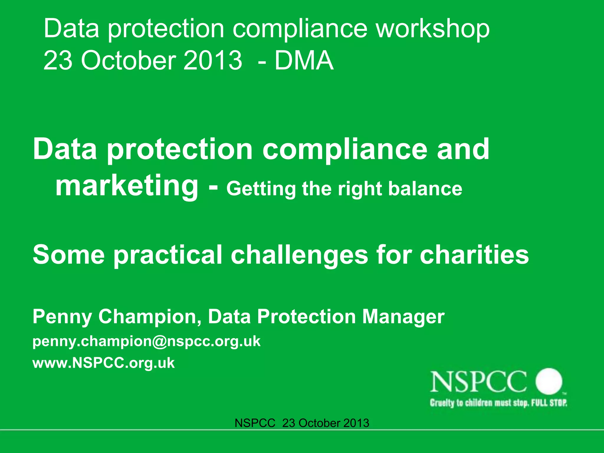 Data protection compliance workshop
23 October 2013 - DMA

Data protection compliance and
marketing - Getting the right balance
Some practical challenges for charities
Penny Champion, Data Protection Manager
penny.champion@nspcc.org.uk
www.NSPCC.org.uk

NSPCC 23 October 2013

 