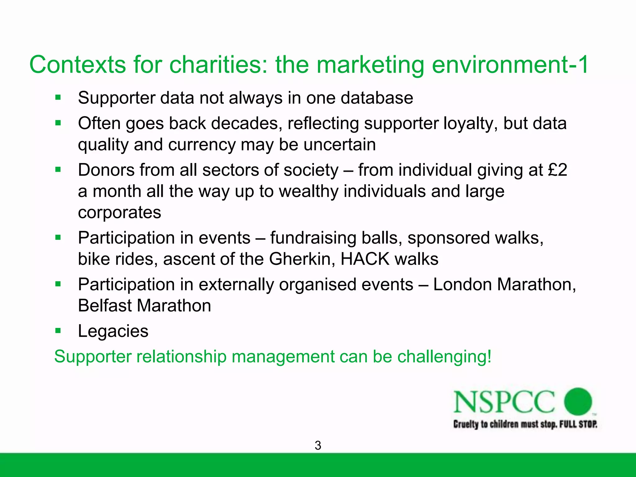 Contexts for charities: the marketing environment-1
 Supporter data not always in one database
 Often goes back decades, reflecting supporter loyalty, but data
quality and currency may be uncertain
 Donors from all sectors of society – from individual giving at £2
a month all the way up to wealthy individuals and large
corporates
 Participation in events – fundraising balls, sponsored walks,
bike rides, ascent of the Gherkin, HACK walks
 Participation in externally organised events – London Marathon,
Belfast Marathon
 Legacies
Supporter relationship management can be challenging!

3

 