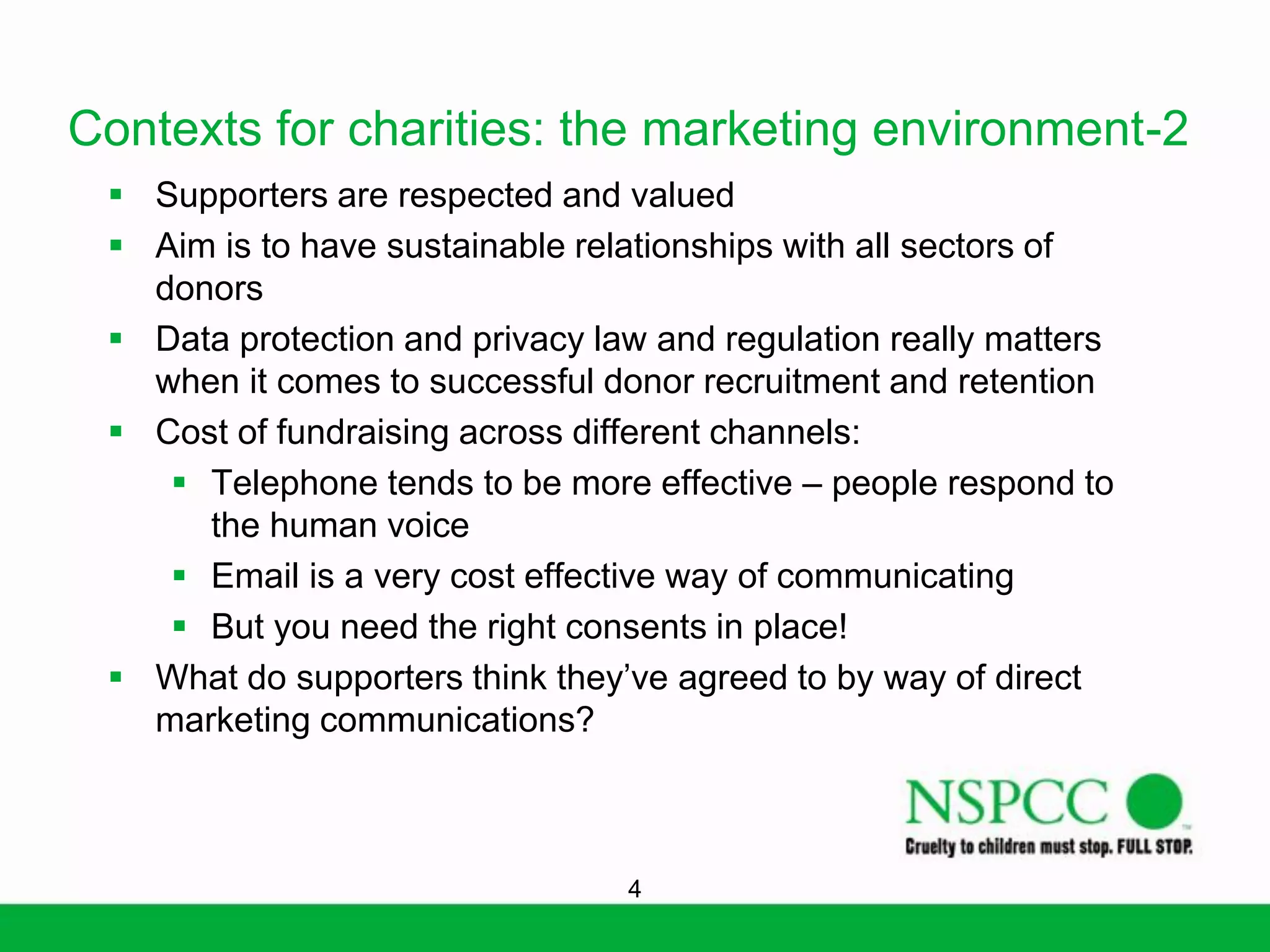 Contexts for charities: the marketing environment-2
 Supporters are respected and valued
 Aim is to have sustainable relationships with all sectors of
donors
 Data protection and privacy law and regulation really matters
when it comes to successful donor recruitment and retention
 Cost of fundraising across different channels:
 Telephone tends to be more effective – people respond to
the human voice
 Email is a very cost effective way of communicating
 But you need the right consents in place!
 What do supporters think they’ve agreed to by way of direct
marketing communications?

4

 