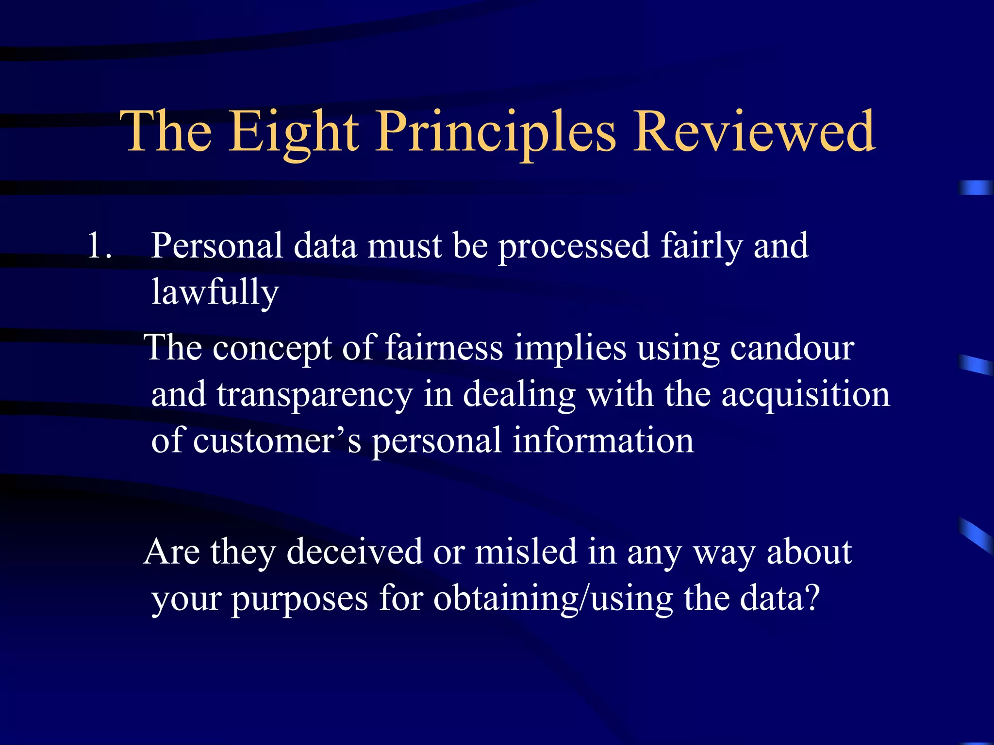The Eight Principles Reviewed
1. Personal data must be processed fairly and
lawfully
The concept of fairness implies using candour
and transparency in dealing with the acquisition
of customer’s personal information
Are they deceived or misled in any way about
your purposes for obtaining/using the data?

 