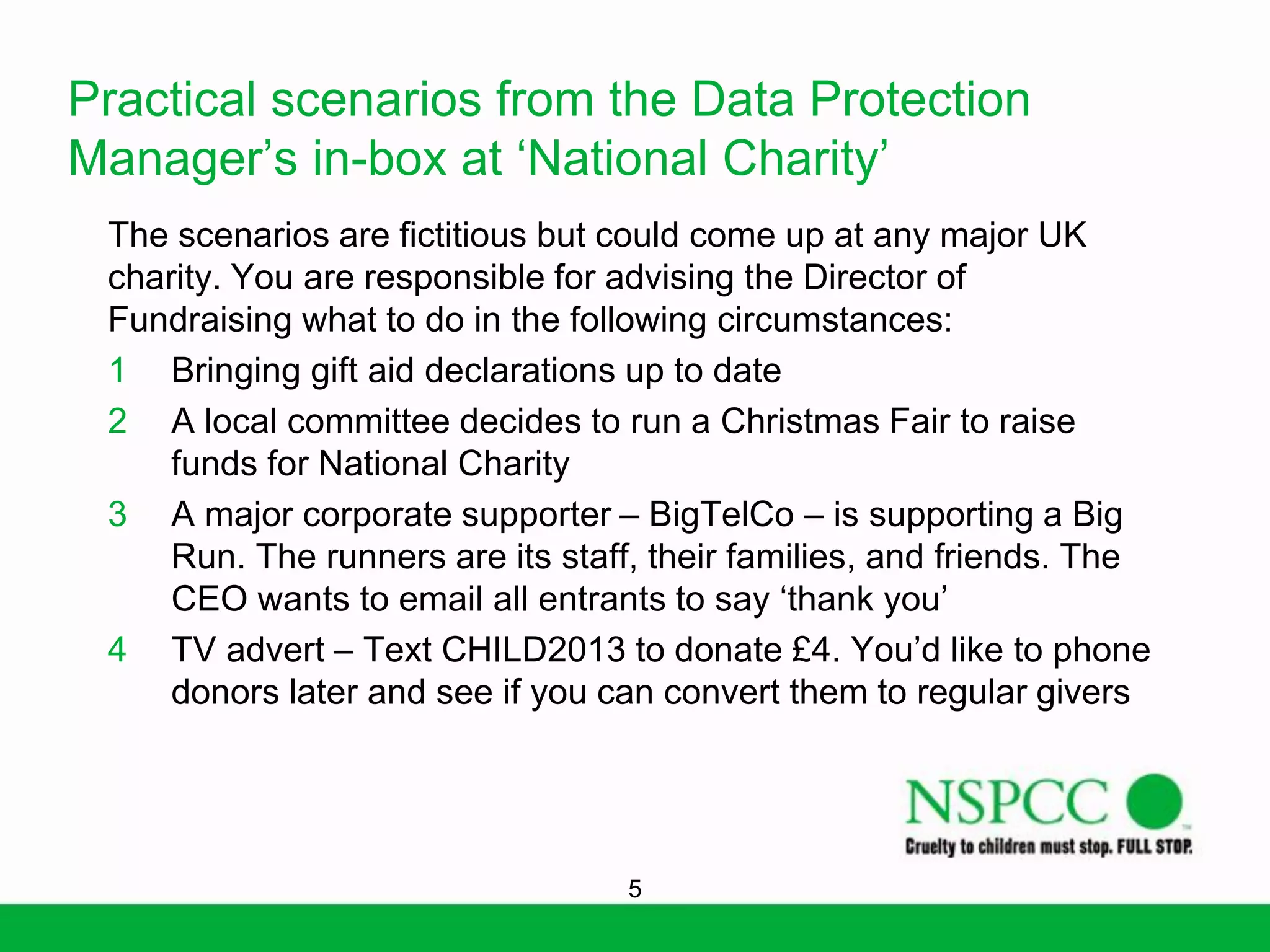 Practical scenarios from the Data Protection
Manager’s in-box at ‘National Charity’
The scenarios are fictitious but could come up at any major UK
charity. You are responsible for advising the Director of
Fundraising what to do in the following circumstances:
1 Bringing gift aid declarations up to date
2 A local committee decides to run a Christmas Fair to raise
funds for National Charity
3 A major corporate supporter – BigTelCo – is supporting a Big
Run. The runners are its staff, their families, and friends. The
CEO wants to email all entrants to say ‘thank you’
4 TV advert – Text CHILD2013 to donate £4. You’d like to phone
donors later and see if you can convert them to regular givers

5

 