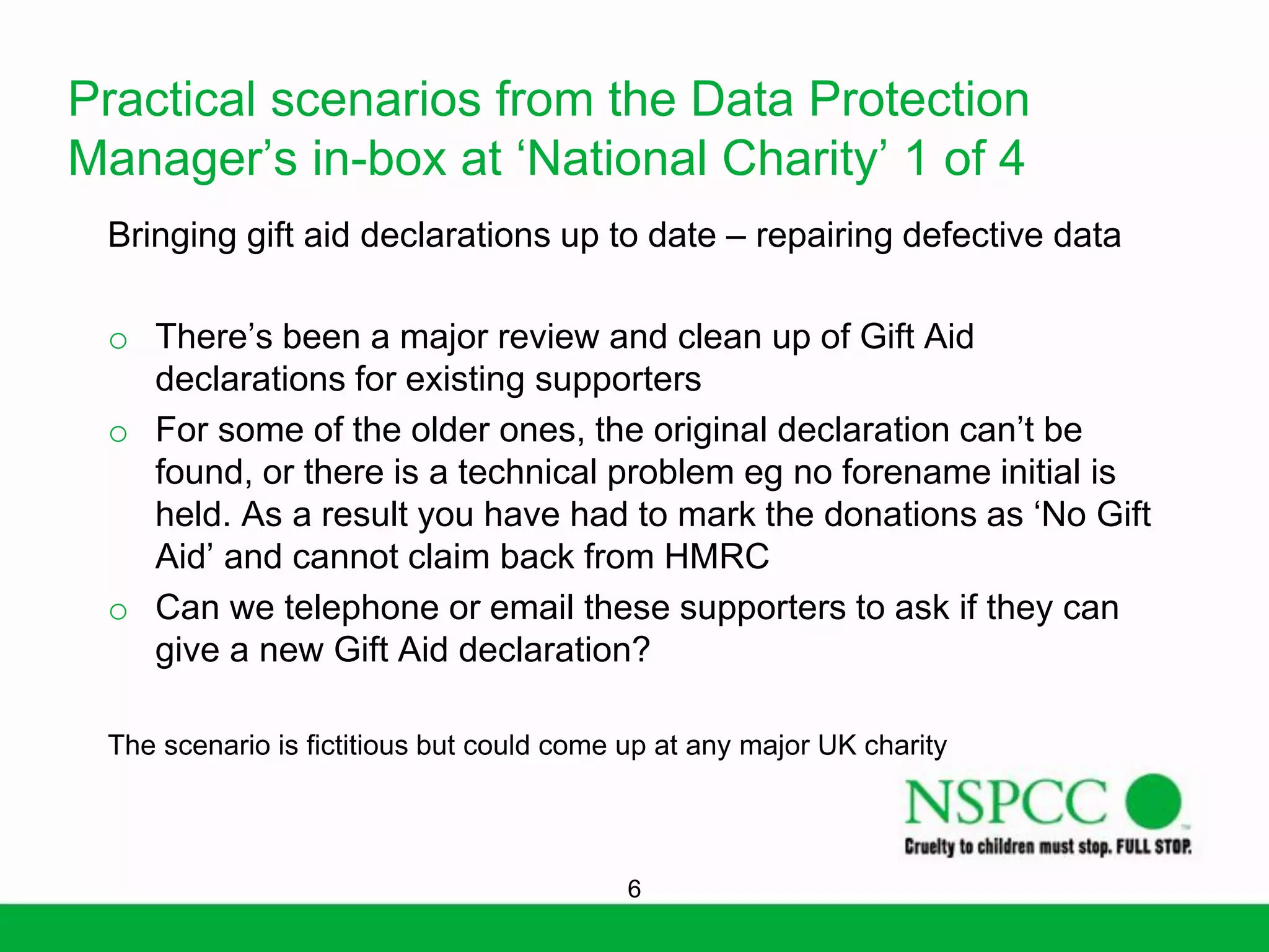 Practical scenarios from the Data Protection
Manager’s in-box at ‘National Charity’ 1 of 4
Bringing gift aid declarations up to date – repairing defective data
o There’s been a major review and clean up of Gift Aid
declarations for existing supporters
o For some of the older ones, the original declaration can’t be
found, or there is a technical problem eg no forename initial is
held. As a result you have had to mark the donations as ‘No Gift
Aid’ and cannot claim back from HMRC
o Can we telephone or email these supporters to ask if they can
give a new Gift Aid declaration?
The scenario is fictitious but could come up at any major UK charity

6

 