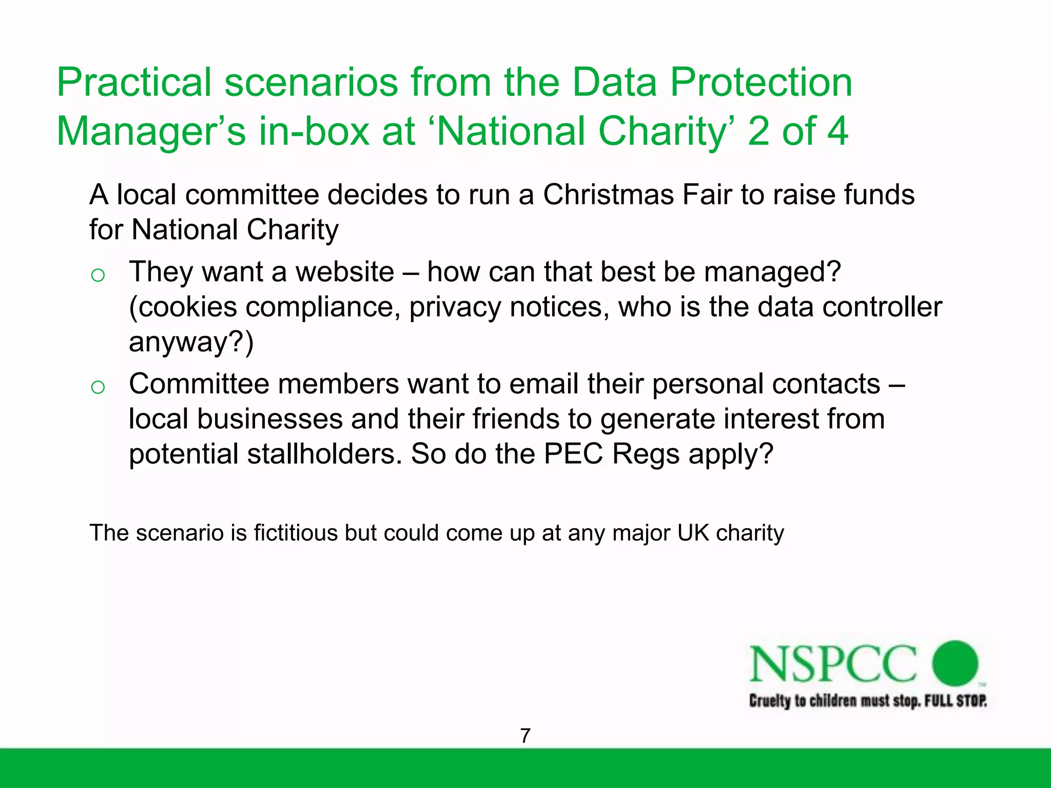 Practical scenarios from the Data Protection
Manager’s in-box at ‘National Charity’ 2 of 4
A local committee decides to run a Christmas Fair to raise funds
for National Charity
o They want a website – how can that best be managed?
(cookies compliance, privacy notices, who is the data controller
anyway?)
o Committee members want to email their personal contacts –
local businesses and their friends to generate interest from
potential stallholders. So do the PEC Regs apply?
The scenario is fictitious but could come up at any major UK charity

7

 