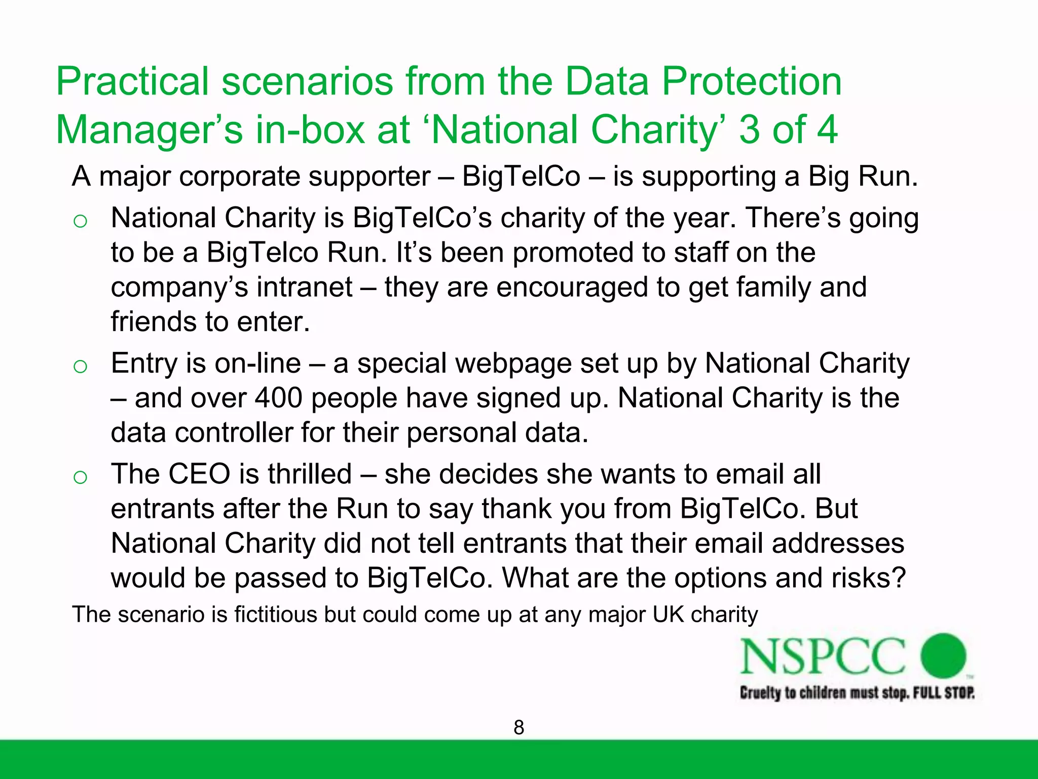 Practical scenarios from the Data Protection
Manager’s in-box at ‘National Charity’ 3 of 4
A major corporate supporter – BigTelCo – is supporting a Big Run.
o National Charity is BigTelCo’s charity of the year. There’s going
to be a BigTelco Run. It’s been promoted to staff on the
company’s intranet – they are encouraged to get family and
friends to enter.
o Entry is on-line – a special webpage set up by National Charity
– and over 400 people have signed up. National Charity is the
data controller for their personal data.
o The CEO is thrilled – she decides she wants to email all
entrants after the Run to say thank you from BigTelCo. But
National Charity did not tell entrants that their email addresses
would be passed to BigTelCo. What are the options and risks?
The scenario is fictitious but could come up at any major UK charity

8

 
