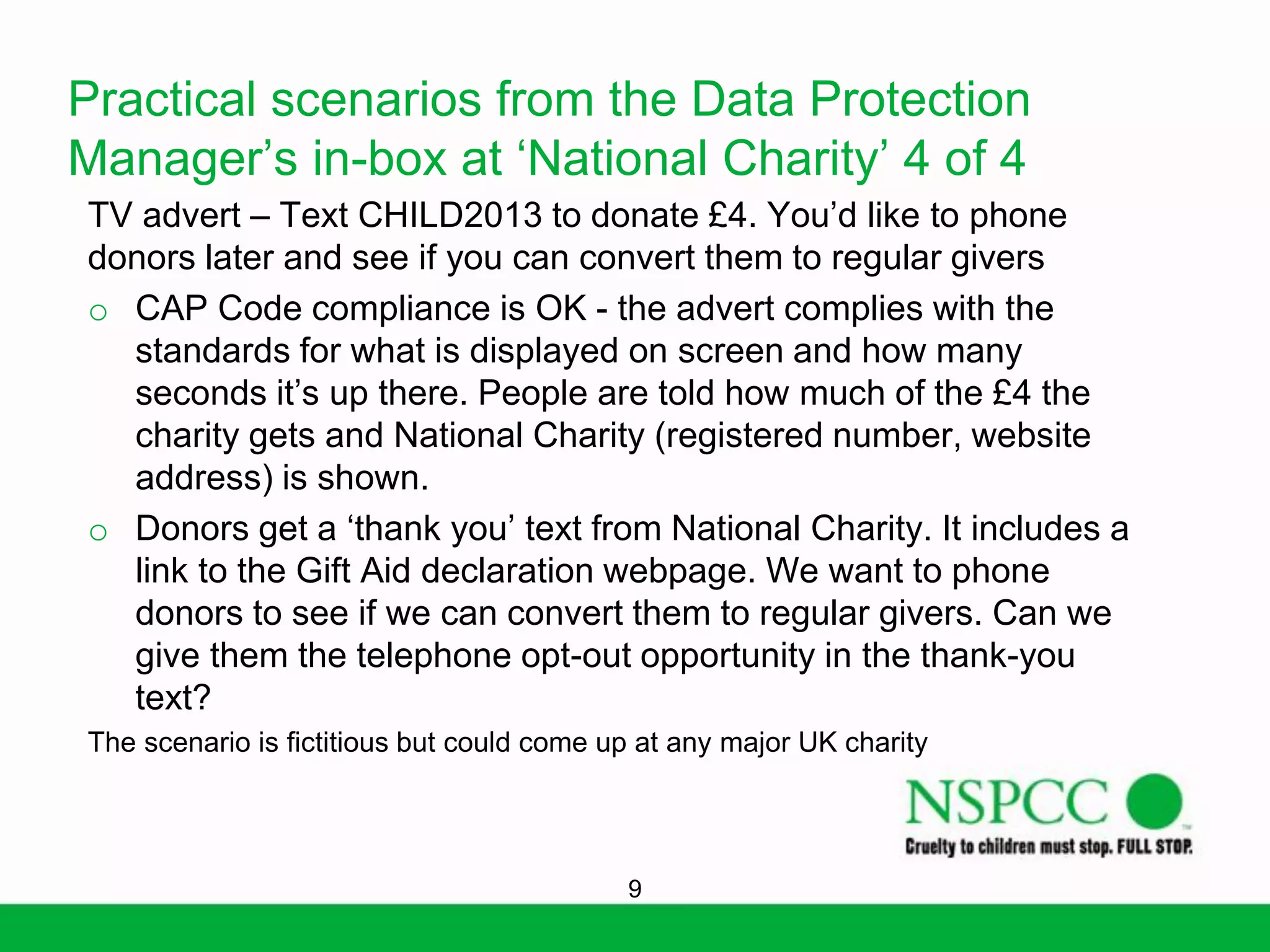 Practical scenarios from the Data Protection
Manager’s in-box at ‘National Charity’ 4 of 4
TV advert – Text CHILD2013 to donate £4. You’d like to phone
donors later and see if you can convert them to regular givers
o CAP Code compliance is OK - the advert complies with the
standards for what is displayed on screen and how many
seconds it’s up there. People are told how much of the £4 the
charity gets and National Charity (registered number, website
address) is shown.
o Donors get a ‘thank you’ text from National Charity. It includes a
link to the Gift Aid declaration webpage. We want to phone
donors to see if we can convert them to regular givers. Can we
give them the telephone opt-out opportunity in the thank-you
text?
The scenario is fictitious but could come up at any major UK charity

9

 