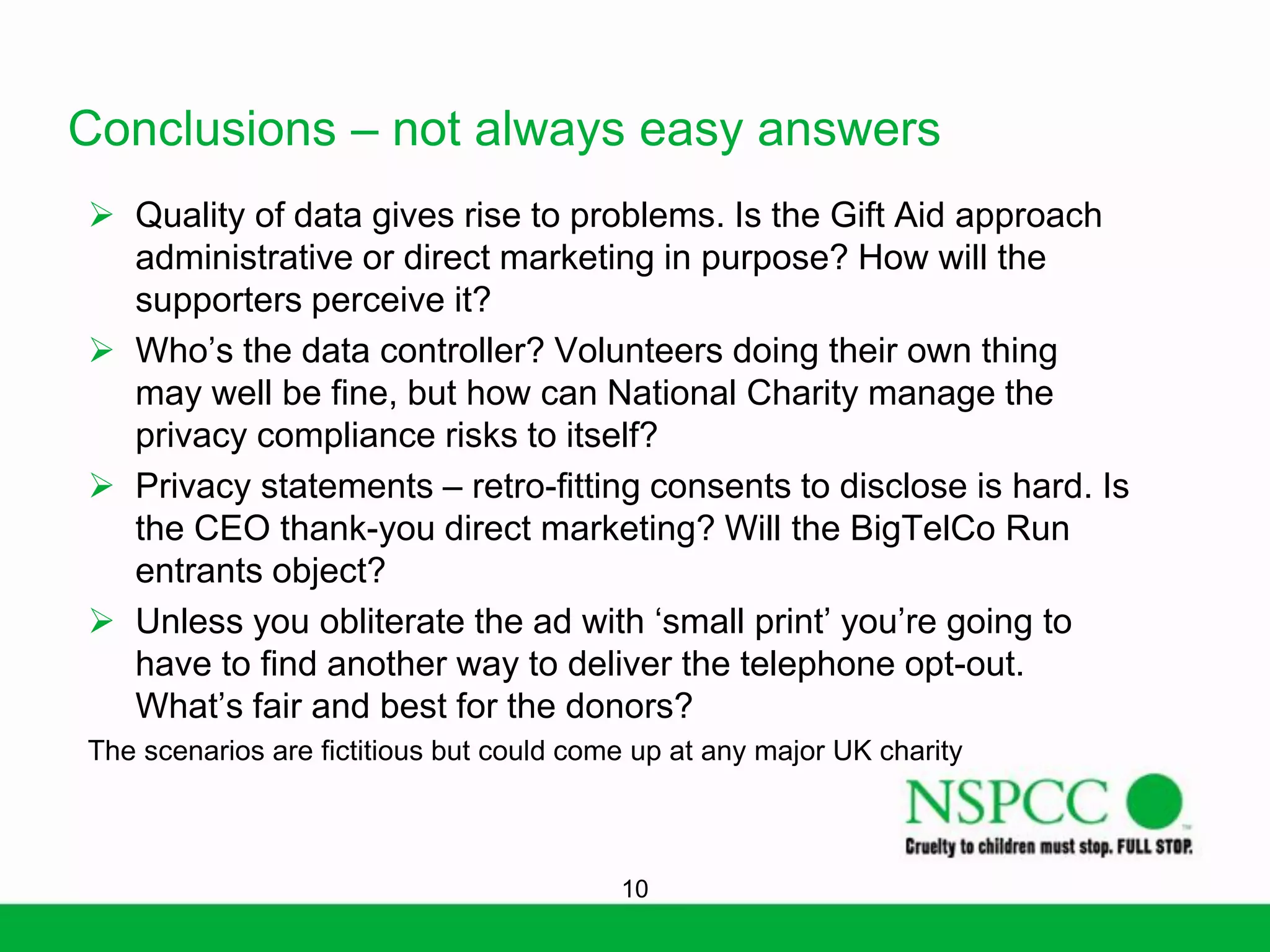 Conclusions – not always easy answers
 Quality of data gives rise to problems. Is the Gift Aid approach
administrative or direct marketing in purpose? How will the
supporters perceive it?
 Who’s the data controller? Volunteers doing their own thing
may well be fine, but how can National Charity manage the
privacy compliance risks to itself?
 Privacy statements – retro-fitting consents to disclose is hard. Is
the CEO thank-you direct marketing? Will the BigTelCo Run
entrants object?
 Unless you obliterate the ad with ‘small print’ you’re going to
have to find another way to deliver the telephone opt-out.
What’s fair and best for the donors?
The scenarios are fictitious but could come up at any major UK charity

10

 
