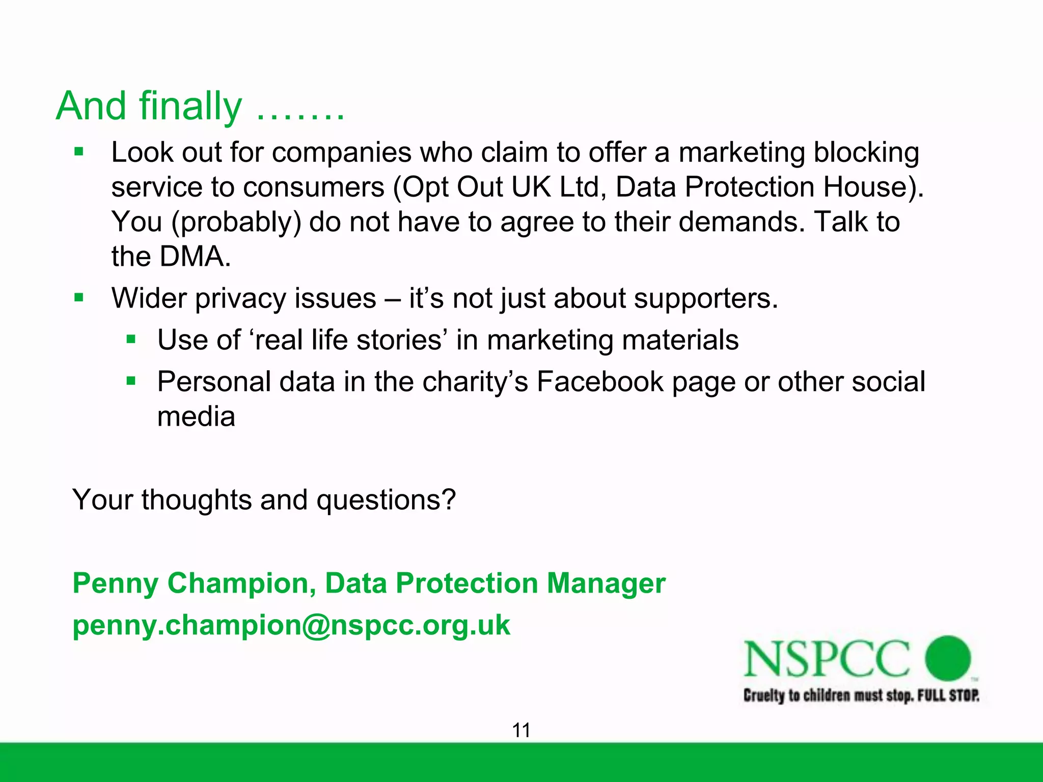And finally …….
 Look out for companies who claim to offer a marketing blocking
service to consumers (Opt Out UK Ltd, Data Protection House).
You (probably) do not have to agree to their demands. Talk to
the DMA.
 Wider privacy issues – it’s not just about supporters.
 Use of ‘real life stories’ in marketing materials
 Personal data in the charity’s Facebook page or other social
media
Your thoughts and questions?
Penny Champion, Data Protection Manager
penny.champion@nspcc.org.uk

11

 