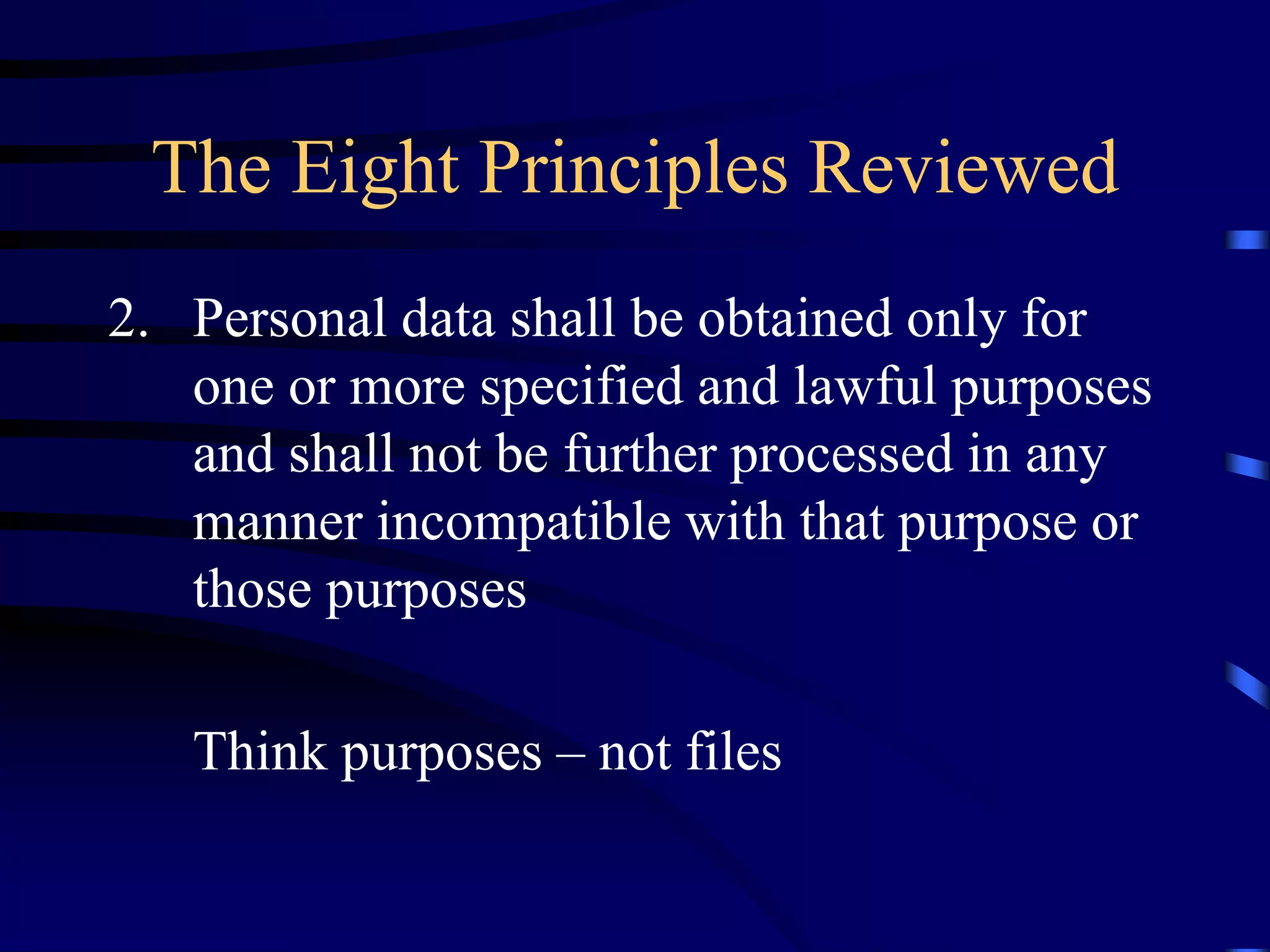 The Eight Principles Reviewed
2. Personal data shall be obtained only for
one or more specified and lawful purposes
and shall not be further processed in any
manner incompatible with that purpose or
those purposes
Think purposes – not files

 