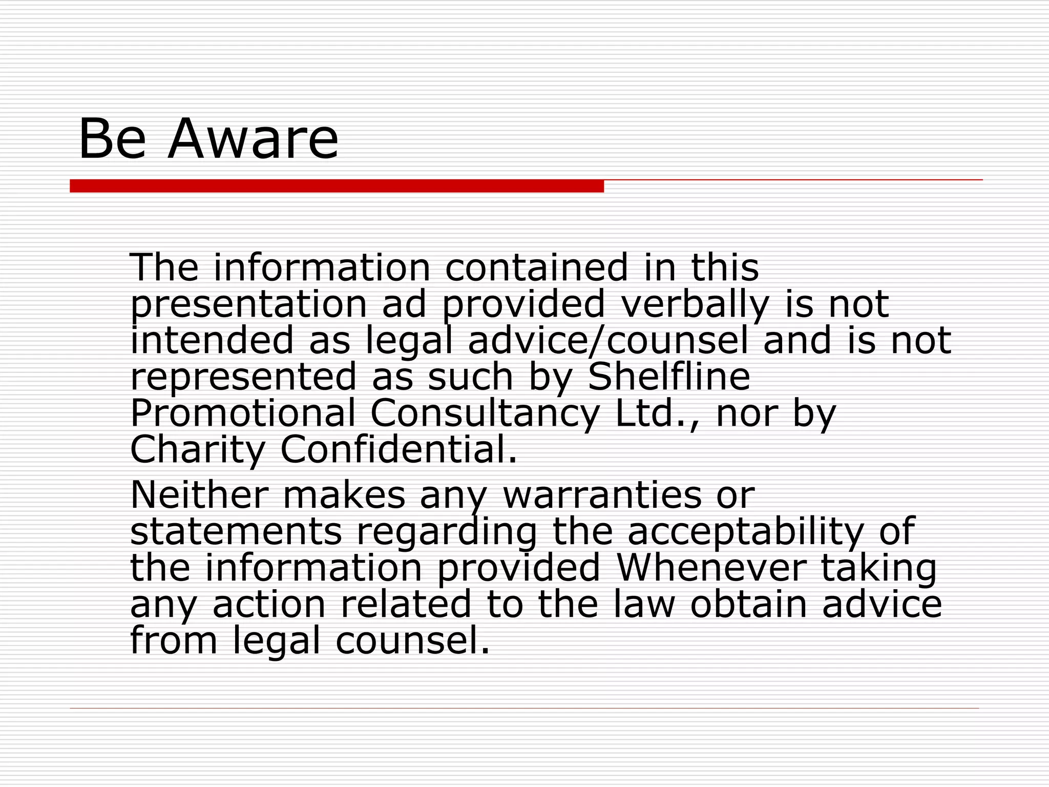 Be Aware
The information contained in this
presentation ad provided verbally is not
intended as legal advice/counsel and is not
represented as such by Shelfline
Promotional Consultancy Ltd., nor by
Charity Confidential.
Neither makes any warranties or
statements regarding the acceptability of
the information provided Whenever taking
any action related to the law obtain advice
from legal counsel.

 