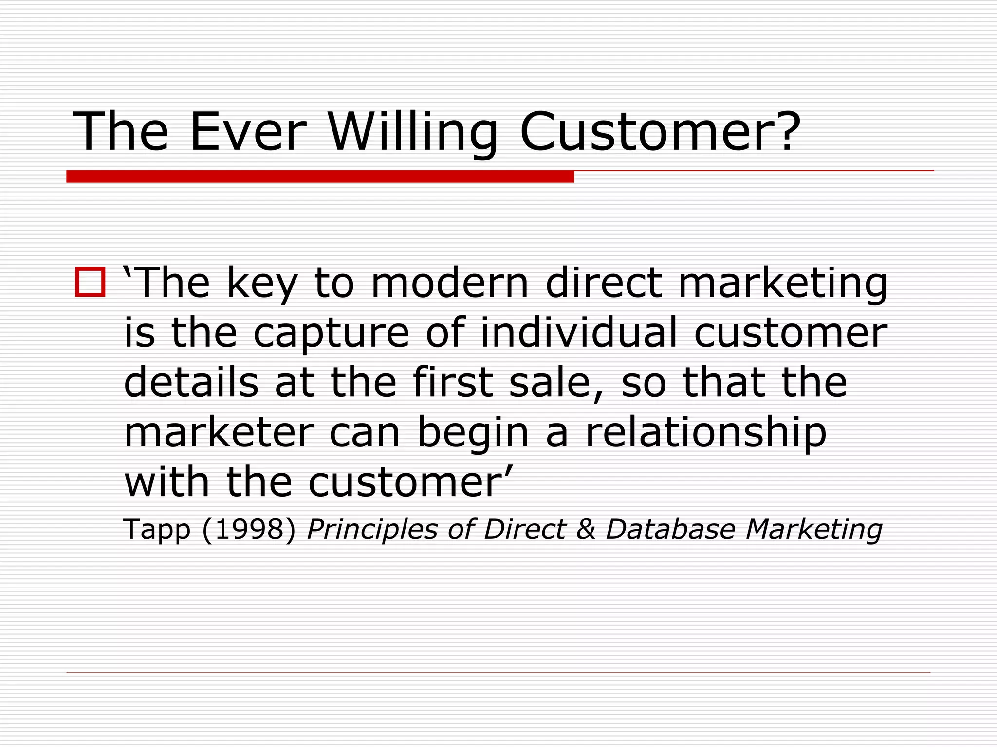 The Ever Willing Customer?
 ‘The key to modern direct marketing
is the capture of individual customer
details at the first sale, so that the
marketer can begin a relationship
with the customer’
Tapp (1998) Principles of Direct & Database Marketing

 