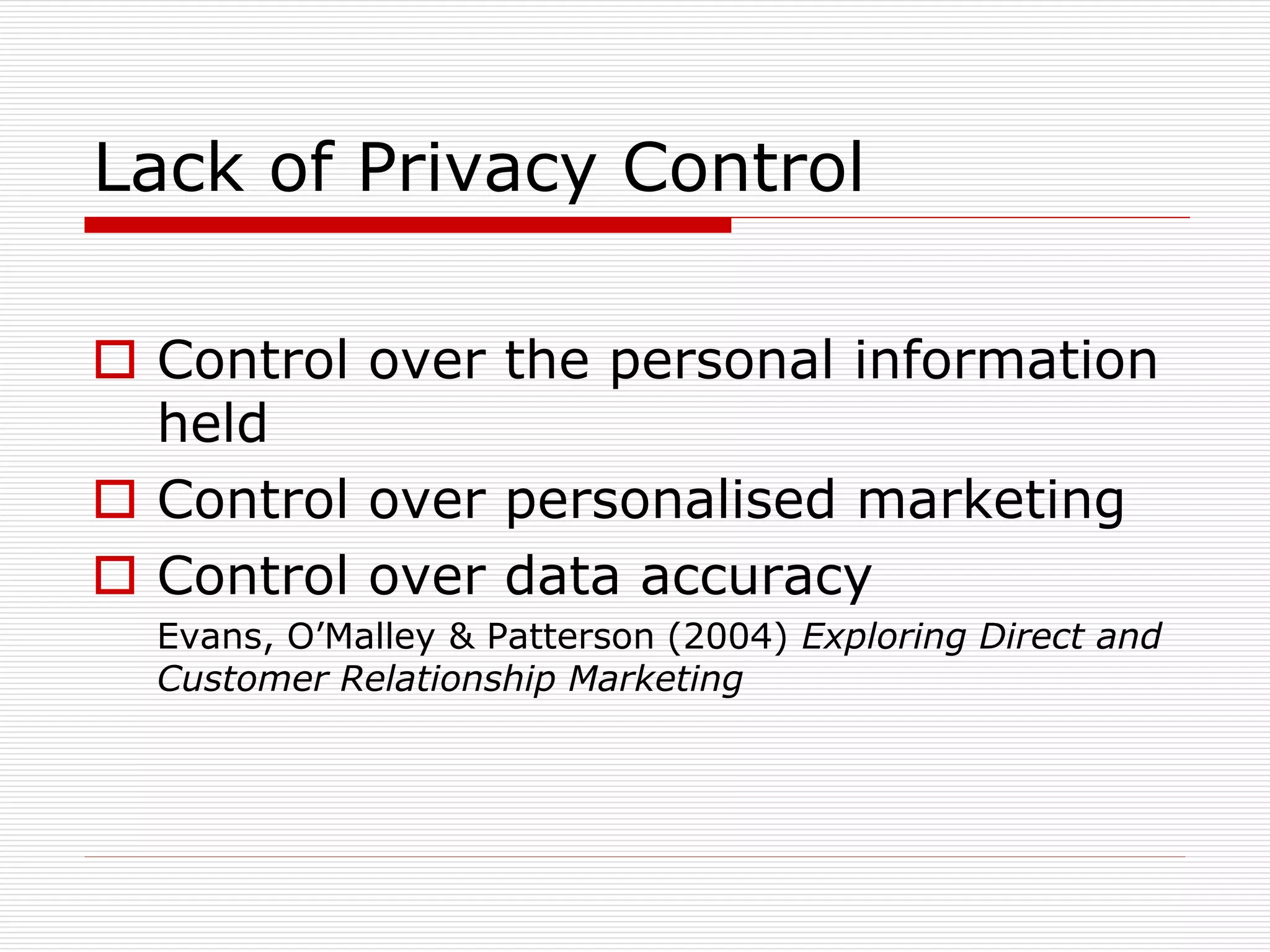 Lack of Privacy Control
 Control over the personal information
held
 Control over personalised marketing
 Control over data accuracy
Evans, O’Malley & Patterson (2004) Exploring Direct and
Customer Relationship Marketing

 