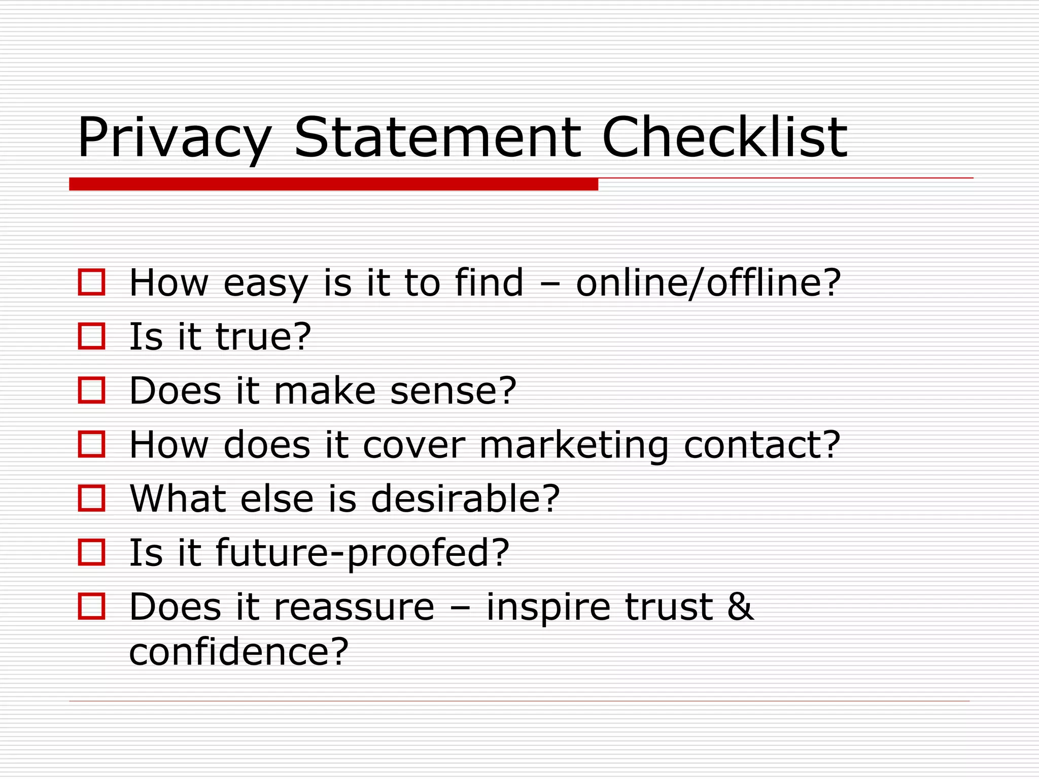 Privacy Statement Checklist








How easy is it to find – online/offline?
Is it true?
Does it make sense?
How does it cover marketing contact?
What else is desirable?
Is it future-proofed?
Does it reassure – inspire trust &
confidence?

 