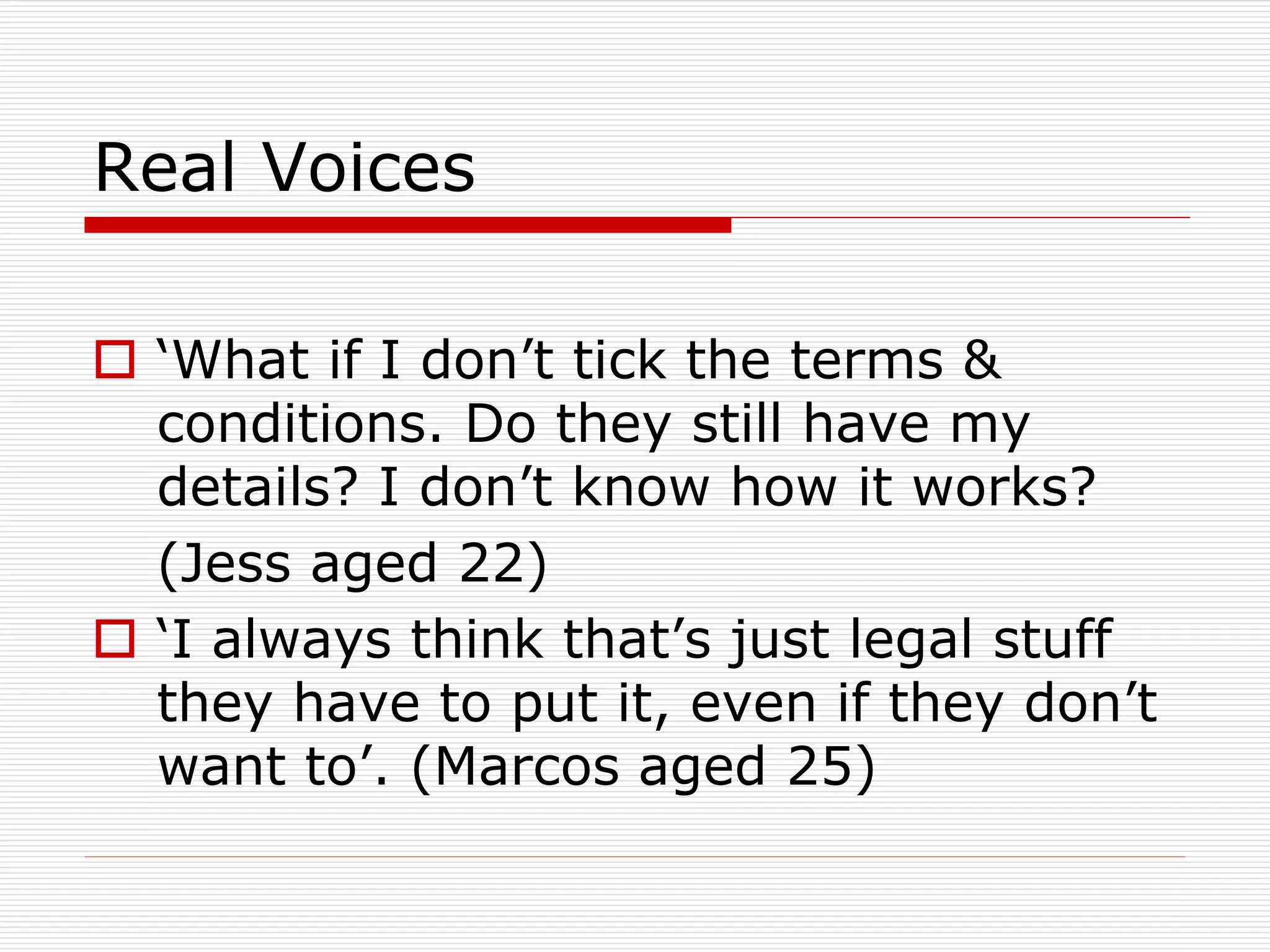 Real Voices
 ‘What if I don’t tick the terms &
conditions. Do they still have my
details? I don’t know how it works?
(Jess aged 22)
 ‘I always think that’s just legal stuff
they have to put it, even if they don’t
want to’. (Marcos aged 25)

 