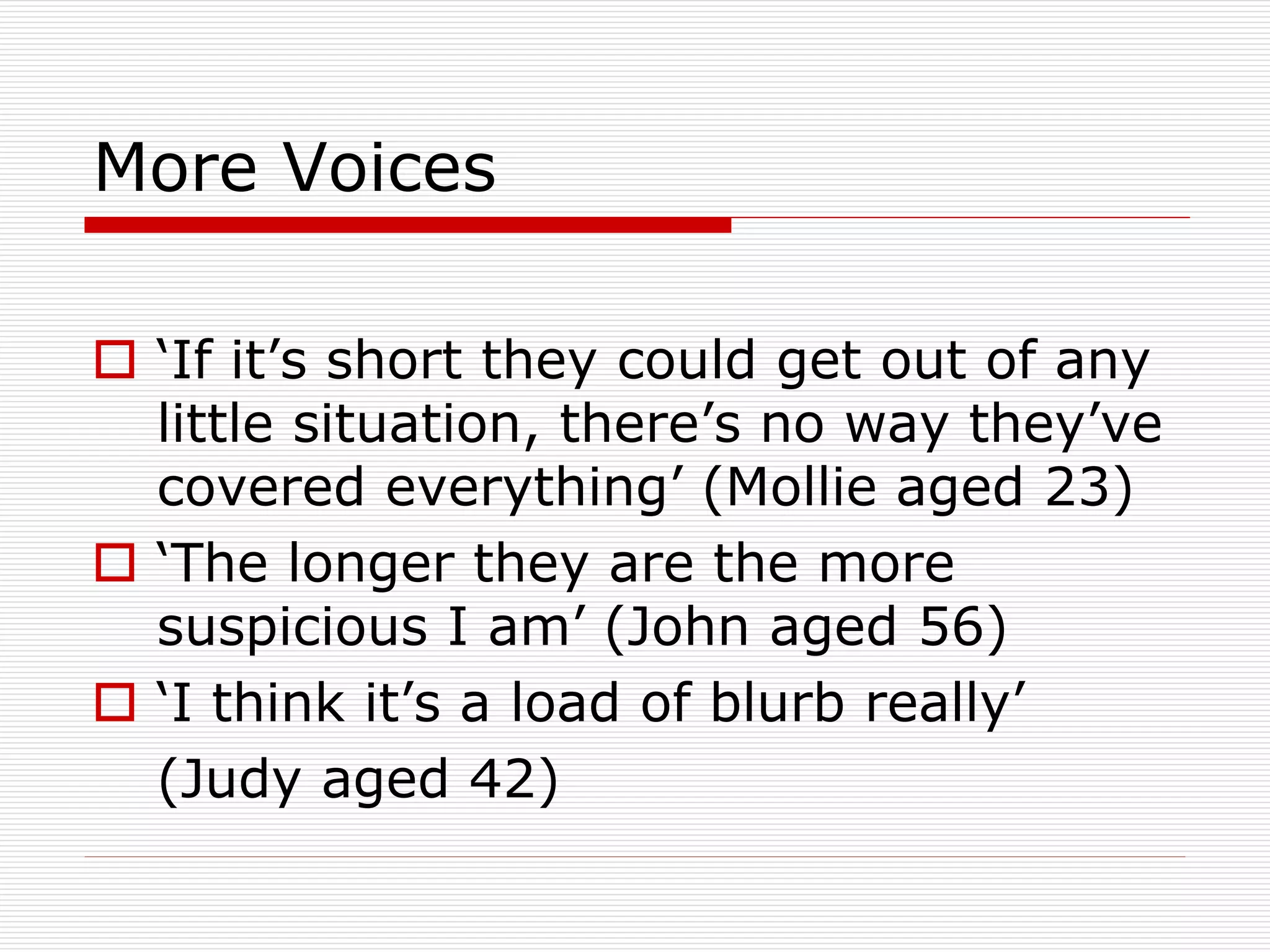 More Voices
 ‘If it’s short they could get out of any
little situation, there’s no way they’ve
covered everything’ (Mollie aged 23)
 ‘The longer they are the more
suspicious I am’ (John aged 56)
 ‘I think it’s a load of blurb really’
(Judy aged 42)

 