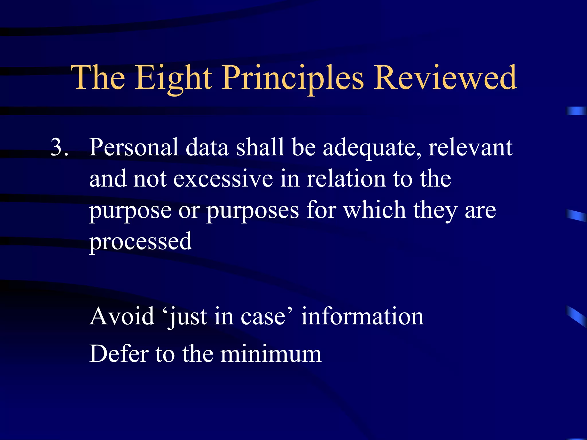 The Eight Principles Reviewed
3. Personal data shall be adequate, relevant
and not excessive in relation to the
purpose or purposes for which they are
processed
Avoid ‘just in case’ information
Defer to the minimum

 