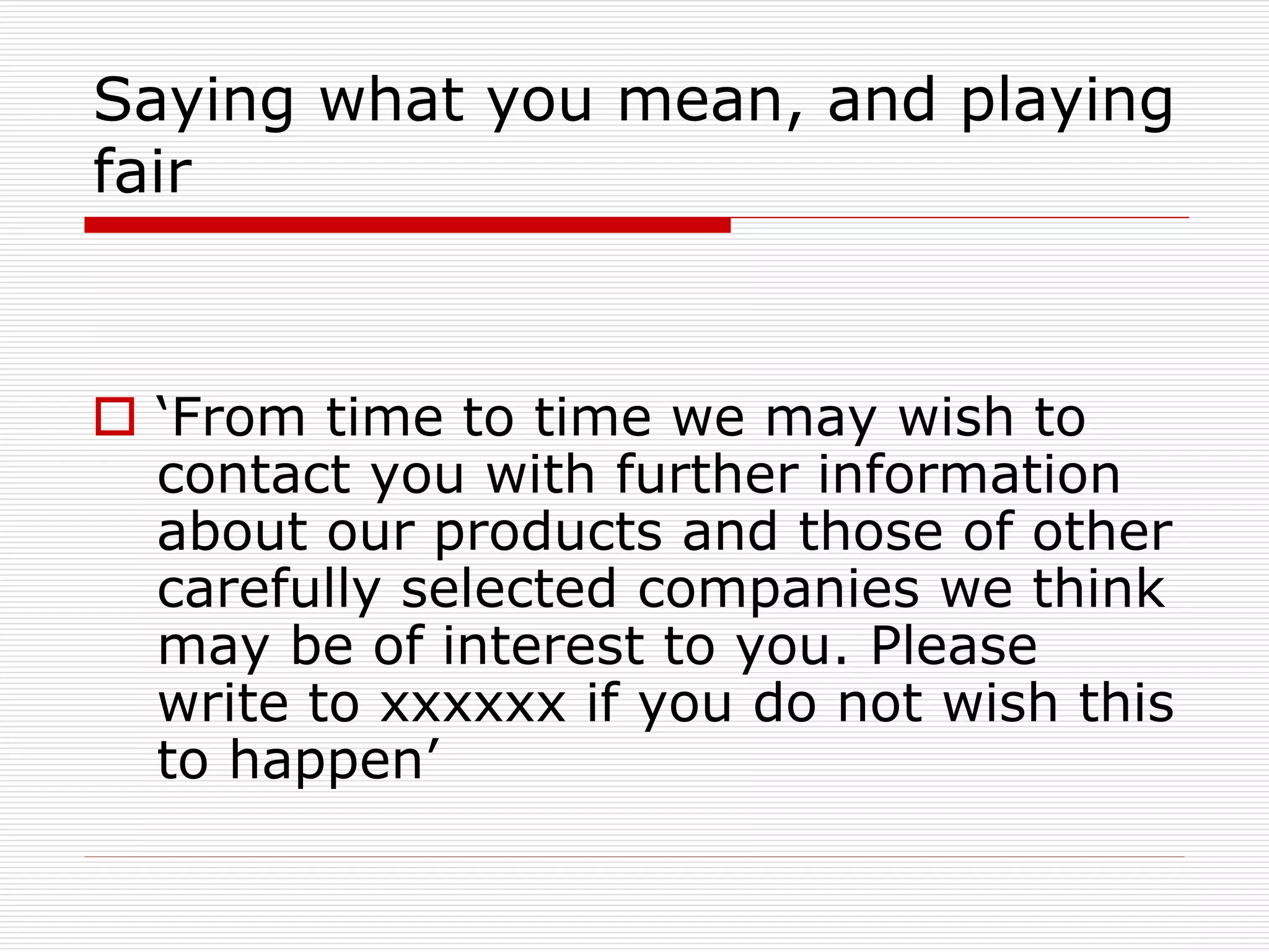 Saying what you mean, and playing
fair

 ‘From time to time we may wish to
contact you with further information
about our products and those of other
carefully selected companies we think
may be of interest to you. Please
write to xxxxxx if you do not wish this
to happen’

 