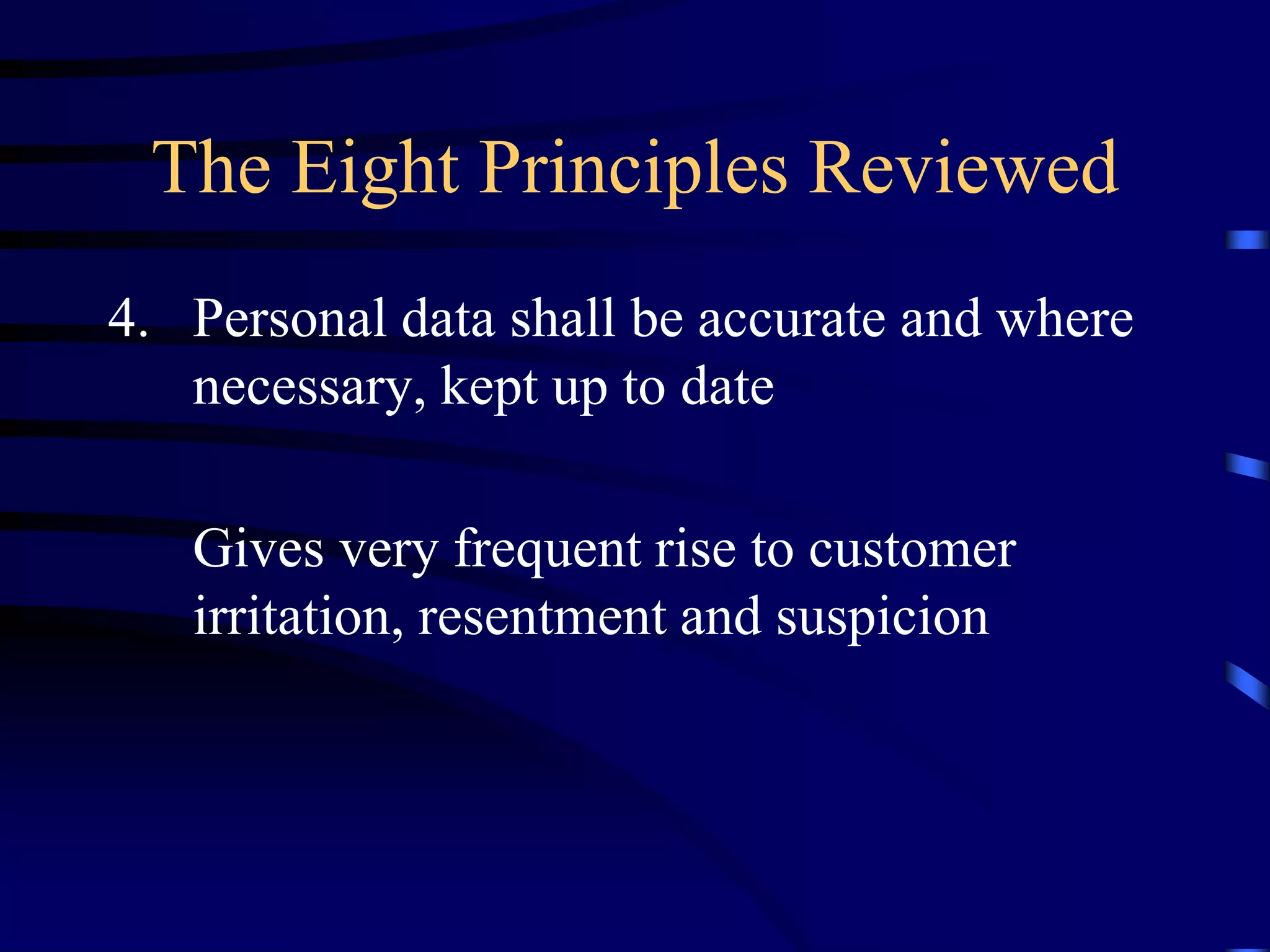 The Eight Principles Reviewed
4. Personal data shall be accurate and where
necessary, kept up to date
Gives very frequent rise to customer
irritation, resentment and suspicion

 