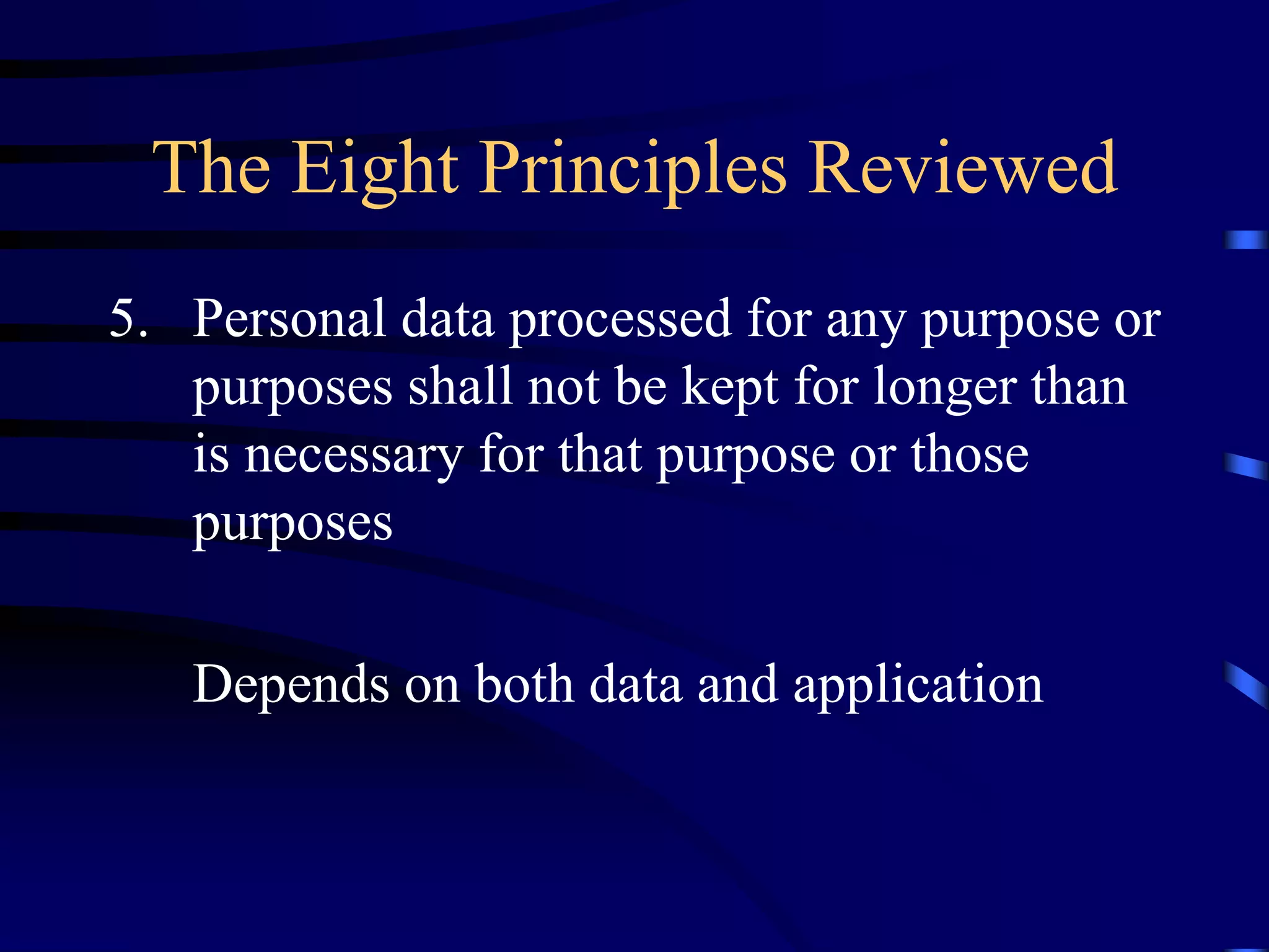 The Eight Principles Reviewed
5. Personal data processed for any purpose or
purposes shall not be kept for longer than
is necessary for that purpose or those
purposes
Depends on both data and application

 