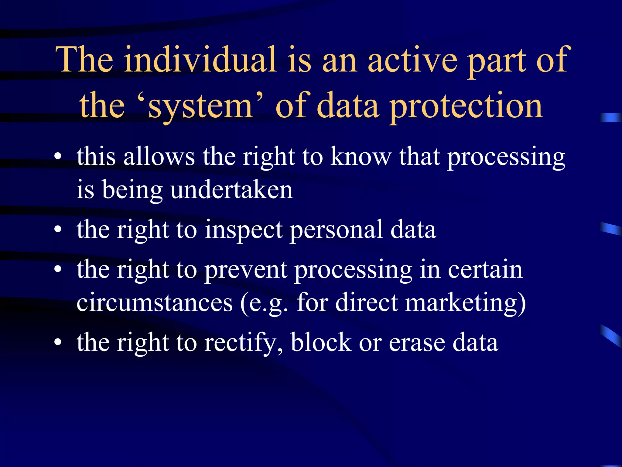 The individual is an active part of
the ‘system’ of data protection
• this allows the right to know that processing
is being undertaken
• the right to inspect personal data
• the right to prevent processing in certain
circumstances (e.g. for direct marketing)
• the right to rectify, block or erase data

 