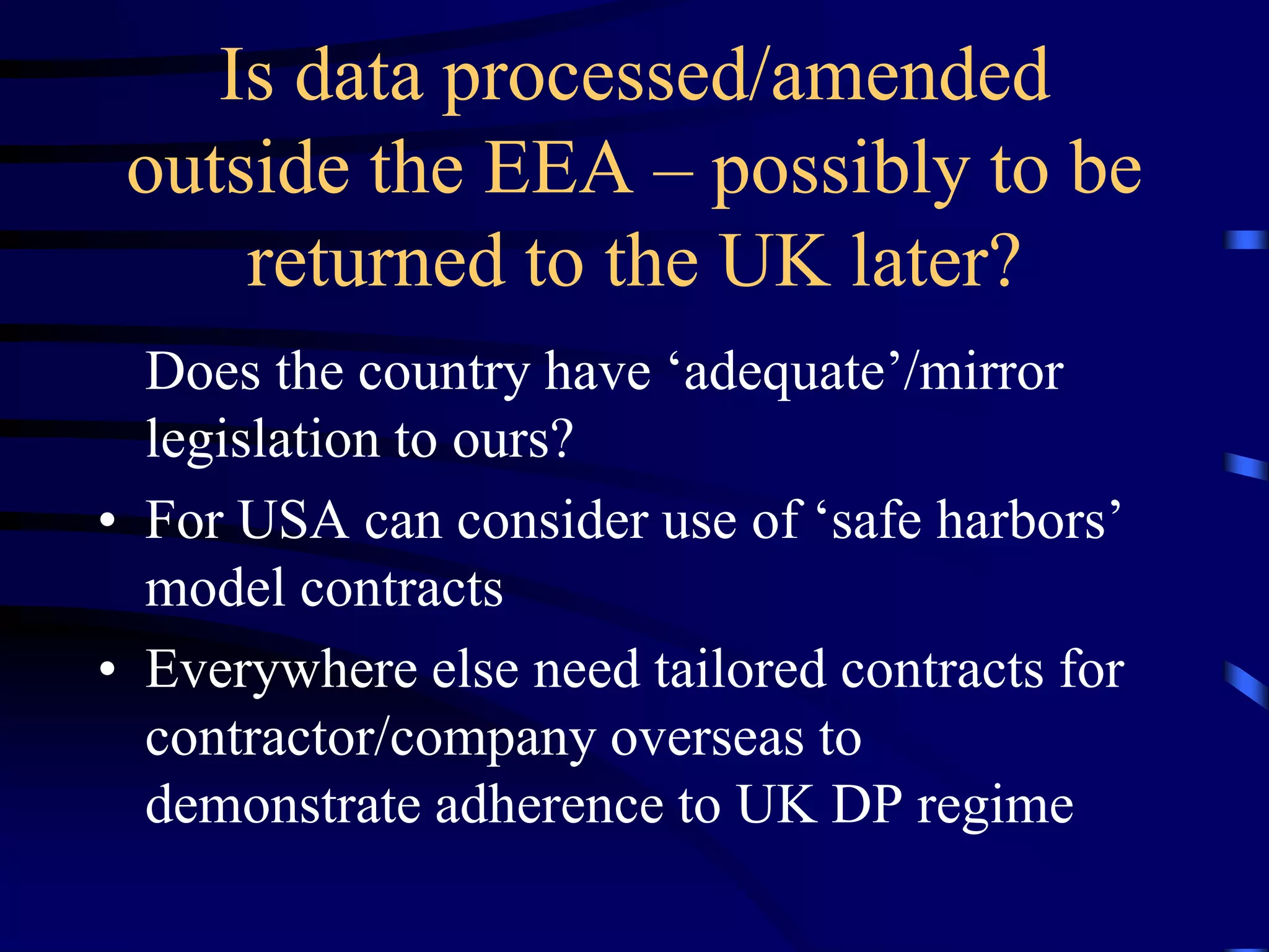 Is data processed/amended
outside the EEA – possibly to be
returned to the UK later?
Does the country have ‘adequate’/mirror
legislation to ours?
• For USA can consider use of ‘safe harbors’
model contracts
• Everywhere else need tailored contracts for
contractor/company overseas to
demonstrate adherence to UK DP regime

 
